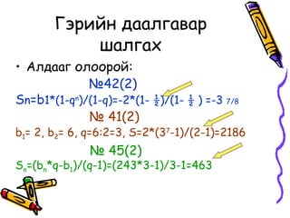 Гэрийн даалгавар
           шалгах
• Алдааг олоорой:
             №42(2)
Sn=b1*(1-qn)/(1-q)=-2*(1- ½)/(1- ½ ) =-3 7/8
             № 41(2)
b1= 2, b2= 6, q=6:2=3, S=2*(37-1)/(2-1)=2186
              № 45(2)
Sn=(bn*q-b1)/(q-1)=(243*3-1)/3-1=463
 