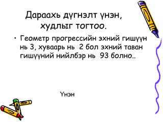 Дараахь дүгнэлт үнэн,
      худлыг тогтоо.
• Геометр прогрессийн эхний гишүүн
  нь 3, хуваарь нь 2 бол эхний таван
  гишүүний нийлбэр нь 93 болно..




            Үнэн
 