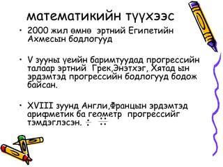 математикийн түүхээс
• 2000 жил өмнө эртний Египетийн
  Ахмесын бодлогууд

• V зууны үеийн баримтуудад прогрессийн
  талаар эртний Грек,Энэтхэг, Хятад ын
  эрдэмтэд прогрессийн бодлогууд бодож
  байсан.

• XVIII зуунд Англи,Францын эрдэмтэд
  арифметик ба геометр прогрессийг
  тэмдэглэсэн.   ,
 