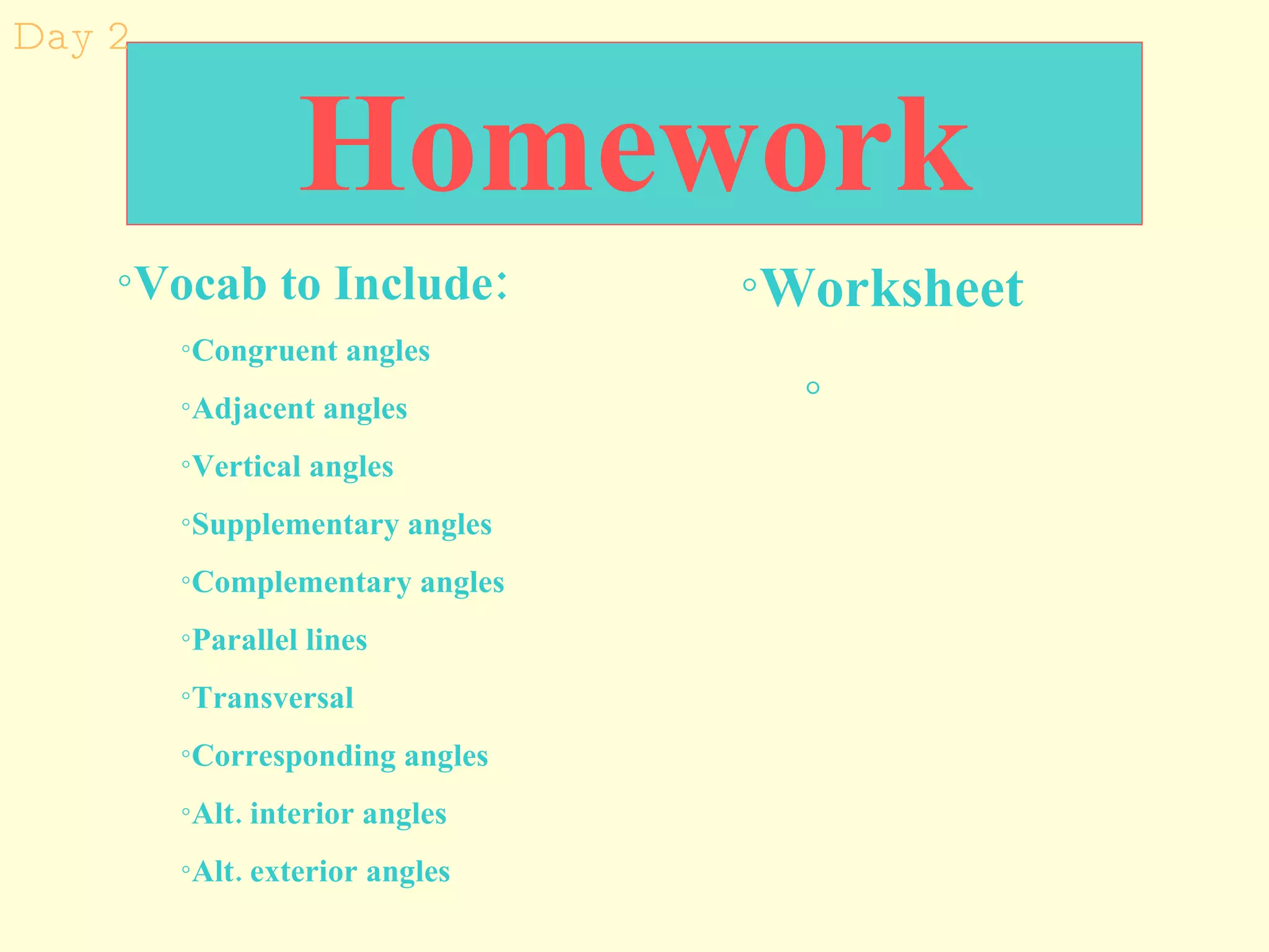 Homework Worksheet  Vocab to Include:   Congruent angles Adjacent angles Vertical angles Supplementary angles Complementary angles Parallel lines Transversal Corresponding angles Alt. interior angles Alt. exterior angles Day 2 