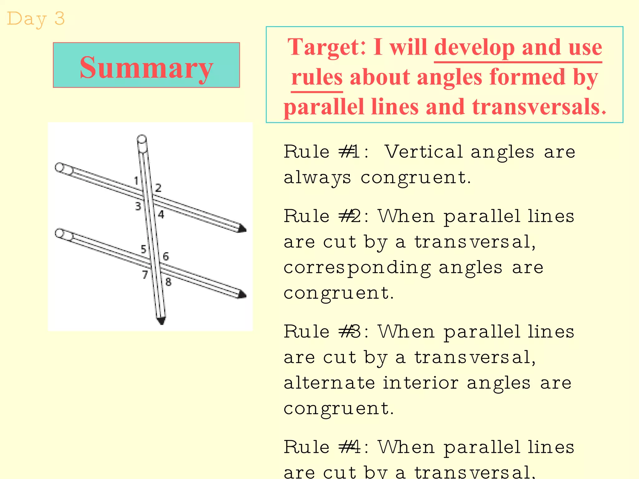Day 3 Target: I will  develop and use rules  about angles formed by parallel lines and transversals. Rule #1:  Vertical angles are always congruent. Rule #2: When parallel lines are cut by a transversal, corresponding angles are congruent. Rule #3: When parallel lines are cut by a transversal, alternate interior angles are congruent. Rule #4: When parallel lines are cut by a transversal, alternate exterior angles are congruent. Summary 