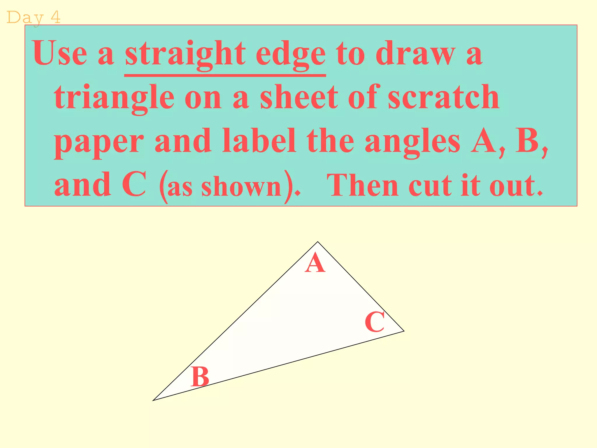 Day 4 Use a  straight edge  to draw a triangle on a sheet of scratch paper and label the angles A, B, and C  (as shown) .   Then cut it out. A B C 