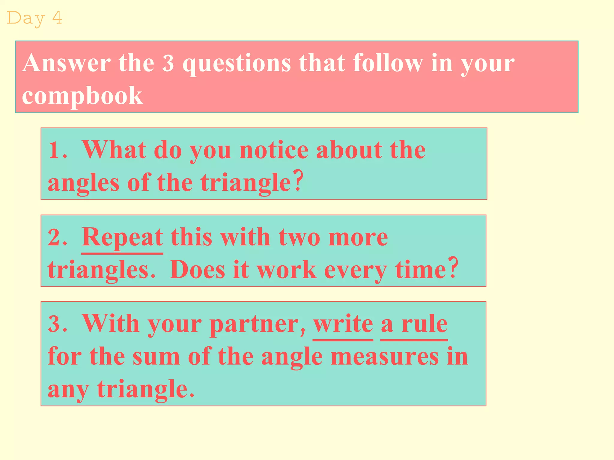 2.  Repeat  this with two more triangles.  Does it work every time?  3.  With your partner,  write   a rule  for the sum of the angle measures in any triangle. Day 4 1.  What do you notice about the angles of the triangle? Answer the 3 questions that follow in your compbook 