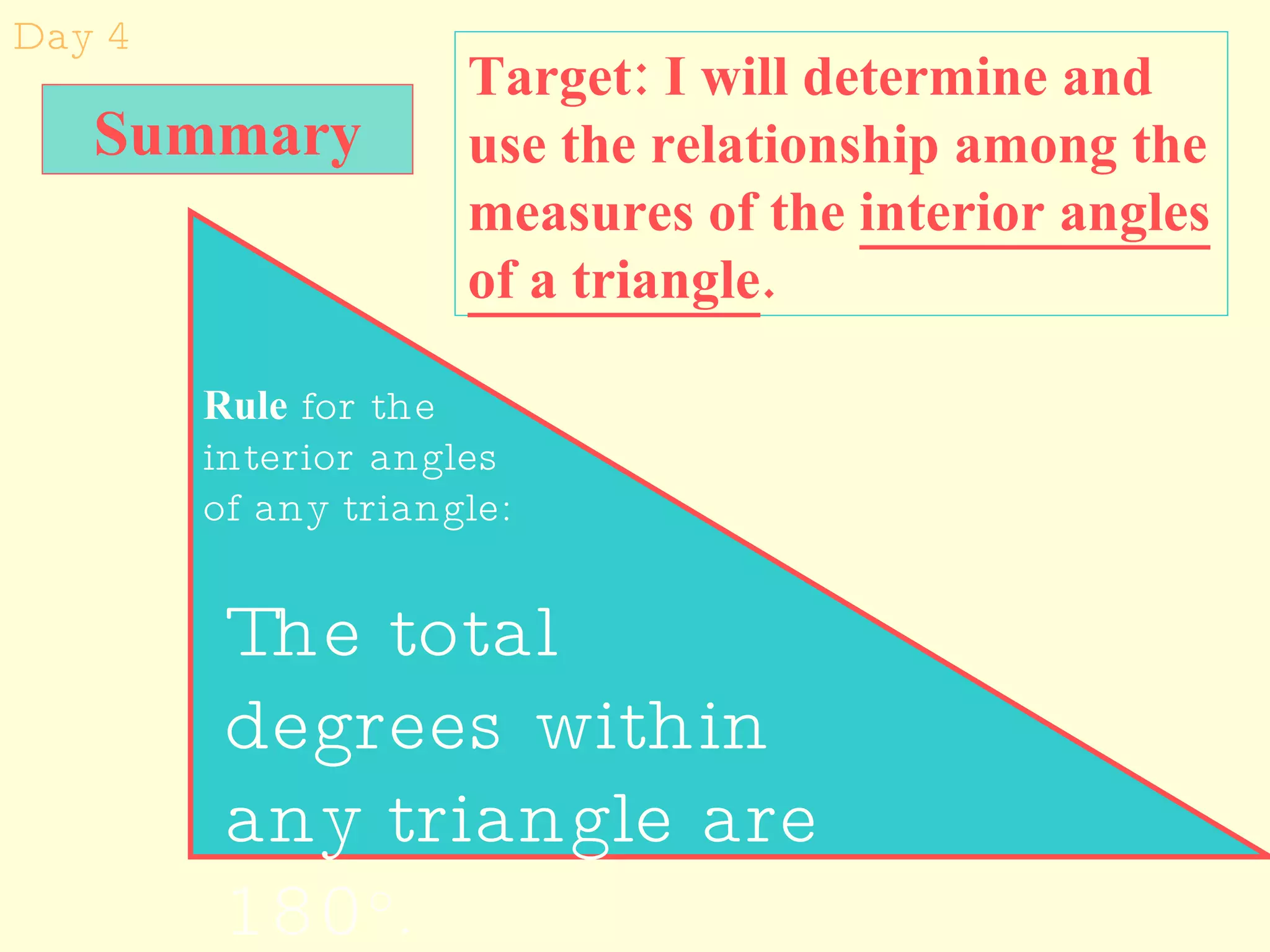 Day 4 Target: I will determine and use the relationship among the measures of the  interior angles of a triangle . Rule  for the interior angles of any triangle: The total degrees within any triangle are 180 o . Summary 