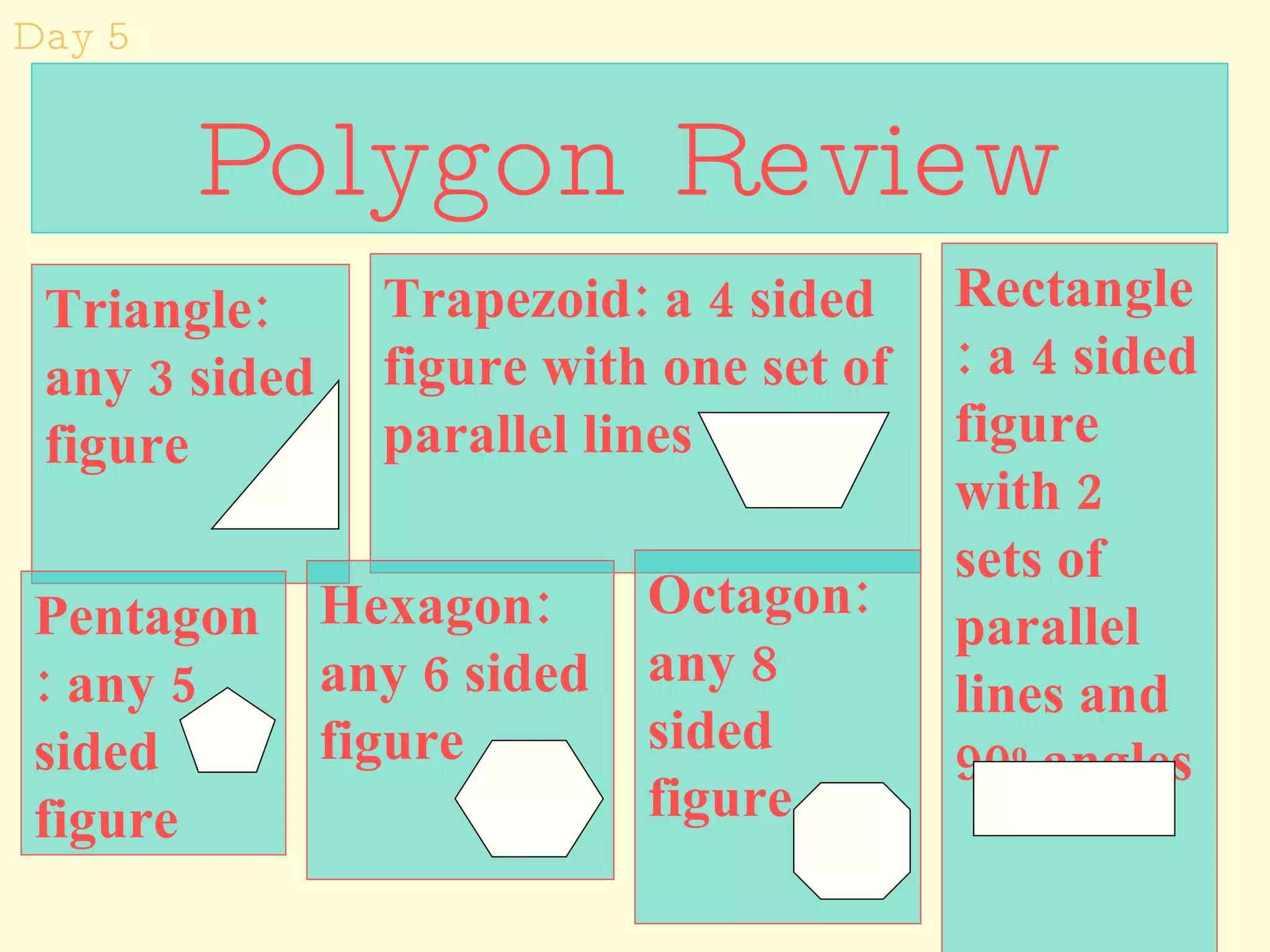 Polygon Review Triangle: any 3 sided figure Trapezoid: a 4 sided figure with one set of parallel lines Rectangle: a 4 sided figure with 2 sets of parallel lines and 90 o  angles Hexagon: any 6 sided figure Octagon:  any 8 sided figure Day 5 Pentagon: any 5 sided figure 