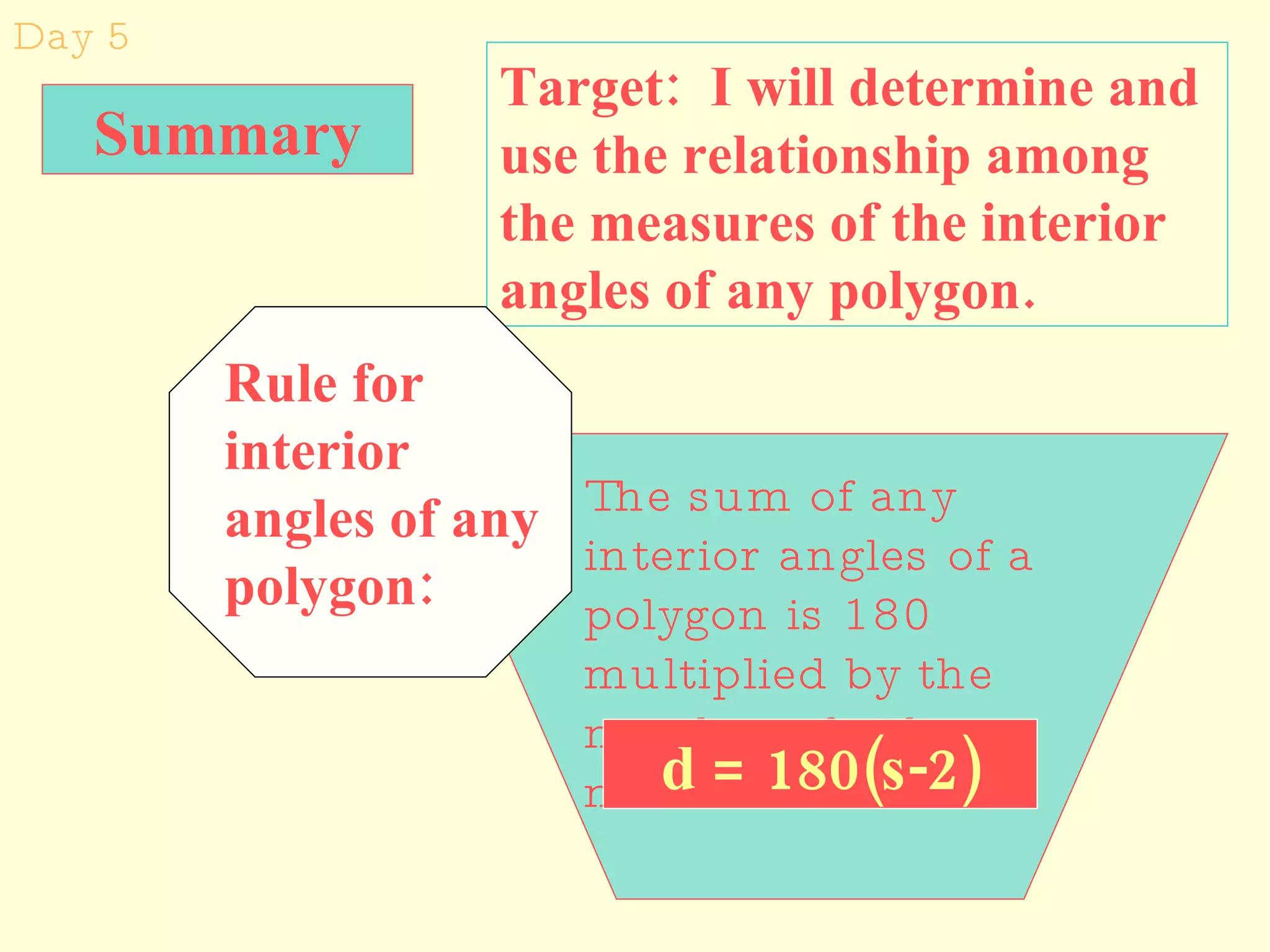 Day 5 Target:  I will determine and use the relationship among the measures of the interior angles of any polygon. Summary The sum of any interior angles of a polygon is 180 multiplied by the number of sides minus 2. d = 180(s-2) Rule for interior angles of any polygon: 
