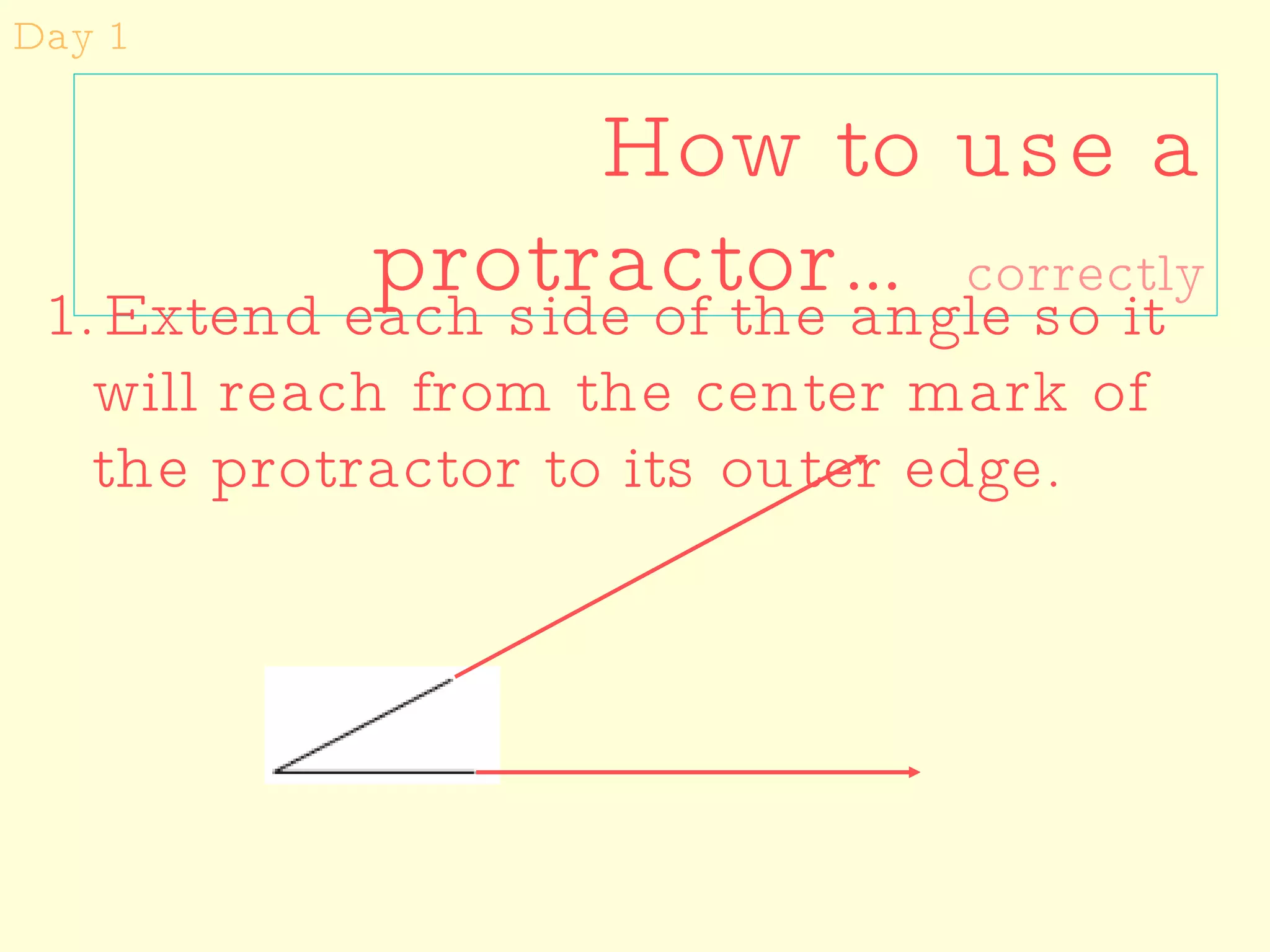 How to use a protractor…  correctly Day 1 Extend each side of the angle so it will reach from the center mark of the protractor to its outer edge. 