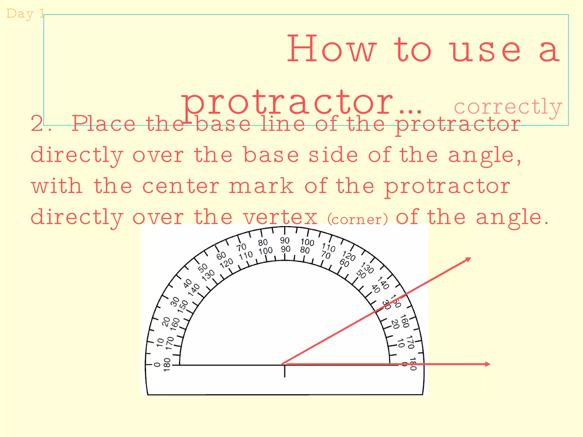 How to use a protractor…  correctly Day 1 2.  Place the base line of the protractor directly over the base side of the angle, with the center mark of the protractor directly over the vertex  (corner)  of the angle. 