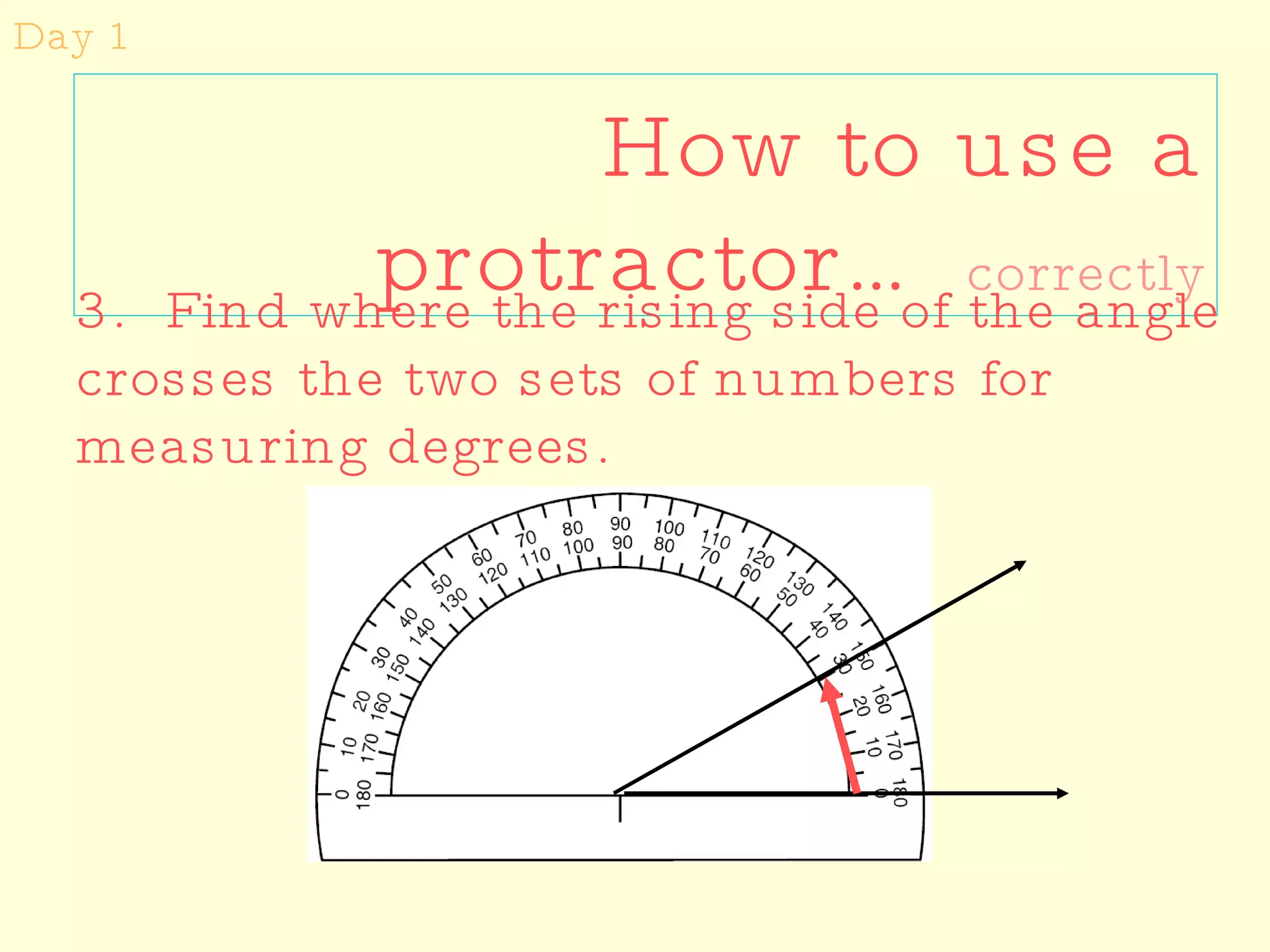 How to use a protractor…   correctly Day 1 3.  Find where the rising side of the angle crosses the two sets of numbers for measuring degrees.  