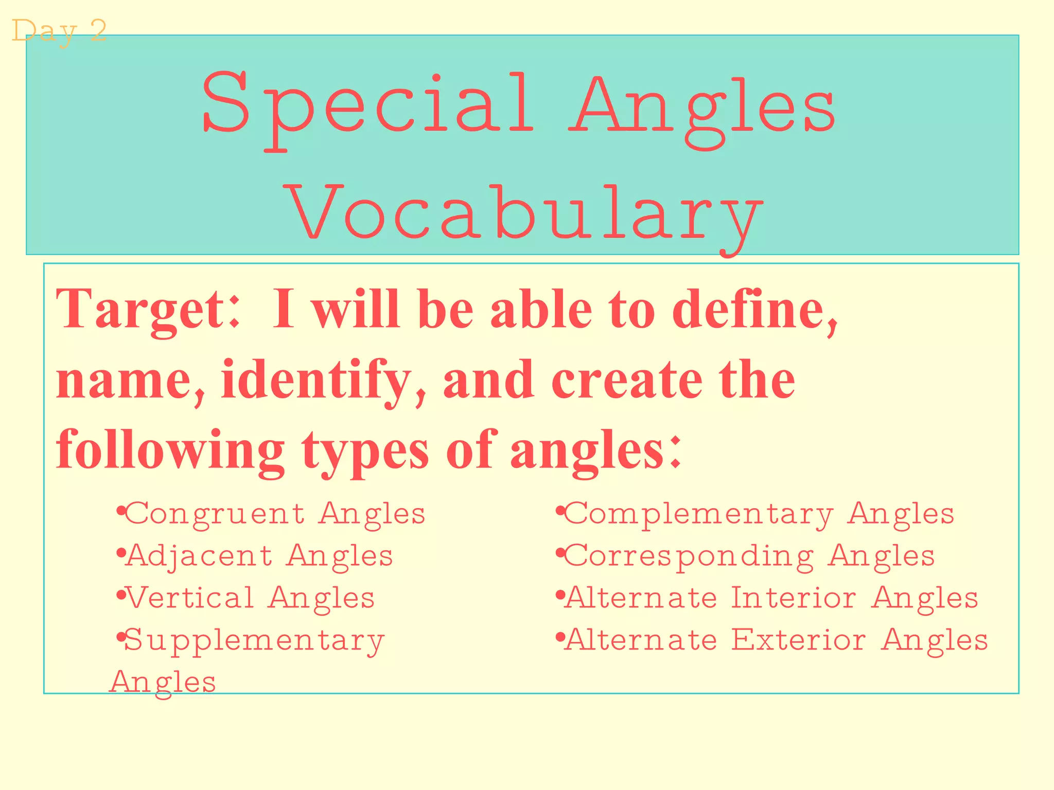 Special  Angles Vocabulary Target:  I will be able to define, name, identify, and create the following types of angles:  Congruent Angles Adjacent Angles Vertical Angles Supplementary Angles Complementary Angles Corresponding Angles  Alternate Interior Angles Alternate Exterior Angles Day 2 