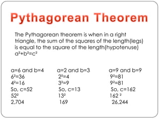 Pythagorean TheoremThe Pythagorean theorem is when in a right triangle, the sum of the squares of the length(legs) is equal to the square of the length(hypotenuse)a²+b²=c²a=6 and b=4         a=2 and b=3             a=9 and b=96²=36                       2²=4                            9²=814²=16                       3²=9                            9²=81So, c=52                  So, c=13                     So, c=16252²                           13²                              162 ²2,704                        169                              26,244