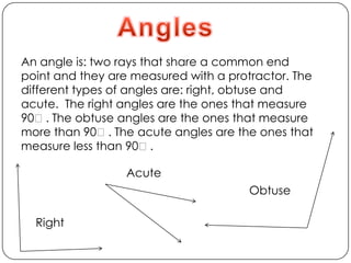 AnglesAn angle is: two rays that share a common end point and they are measured with a protractor. The different types of angles are: right, obtuse and acute.  The right angles are the ones that measure 90ᵒ. The obtuse angles are the ones that measure more than 90ᵒ. The acute angles are the ones that measure less than 90ᵒ.AcuteObtuseRight