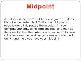 MidpointA midpoint is the exact middle of a segment. It is like if it is cut in the perfect half. To find the midpoint you need to get a little passed the middle, with your compass you draw a line from one side, and then do the same for the other. When done, you need to draw a line between the two lines you drew which formed an “X” and there you have your midpoint!
