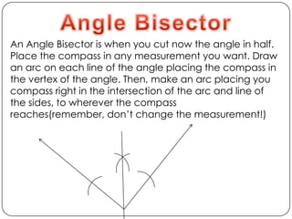 Angle BisectorAn Angle Bisector is when you cut now the angle in half. Place the compass in any measurement you want. Draw an arc on each line of the angle placing the compass in the vertex of the angle. Then, make an arc placing you compass right in the intersection of the arc and line of the sides, to wherever the compass reaches(remember, don’t change the measurement!)