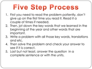 Five Step ProcessFirst you need to read the problem patiently, don’t give up on the first time you read it. Read it a couple of times if needed. Then, jot down the key words that we learned in the beginning of the year and other words that are important.Write a problem with all those key words, translations and etc.Then solve the problem and check your answer to see if it is correct.Last but not least, answer the question  in a complete sentence or with the units.