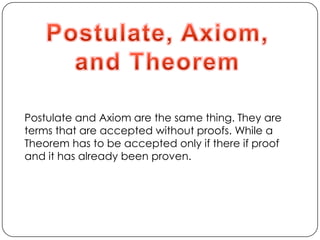 Postulate, Axiom,and TheoremPostulate and Axiom are the same thing. They are terms that are accepted without proofs. While a Theorem has to be accepted only if there if proof and it has already been proven.