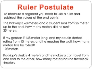 Ruler PostulateTo measure a segment you need to use a ruler and subtract the values at the end points. The hallway is 60 meters and a student runs from 25 meter up to the end, how many meters did he run?               35metersIf my garden if 148 meter long, and my cousin started rolling from 40 meters and he reaches the wall, how many meters has he rolled?108metersRodrigo’s desk is 4 meters and he makes a car travel from one end to the other, how many meters has he traveled?4meters