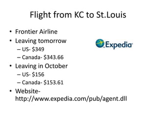 Flight from KC to St.LouisFrontier AirlineLeaving tomorrowUS- $349Canada- $343.66Leaving in OctoberUS- $156Canada- $153.61 Website- http://www.expedia.com/pub/agent.dll