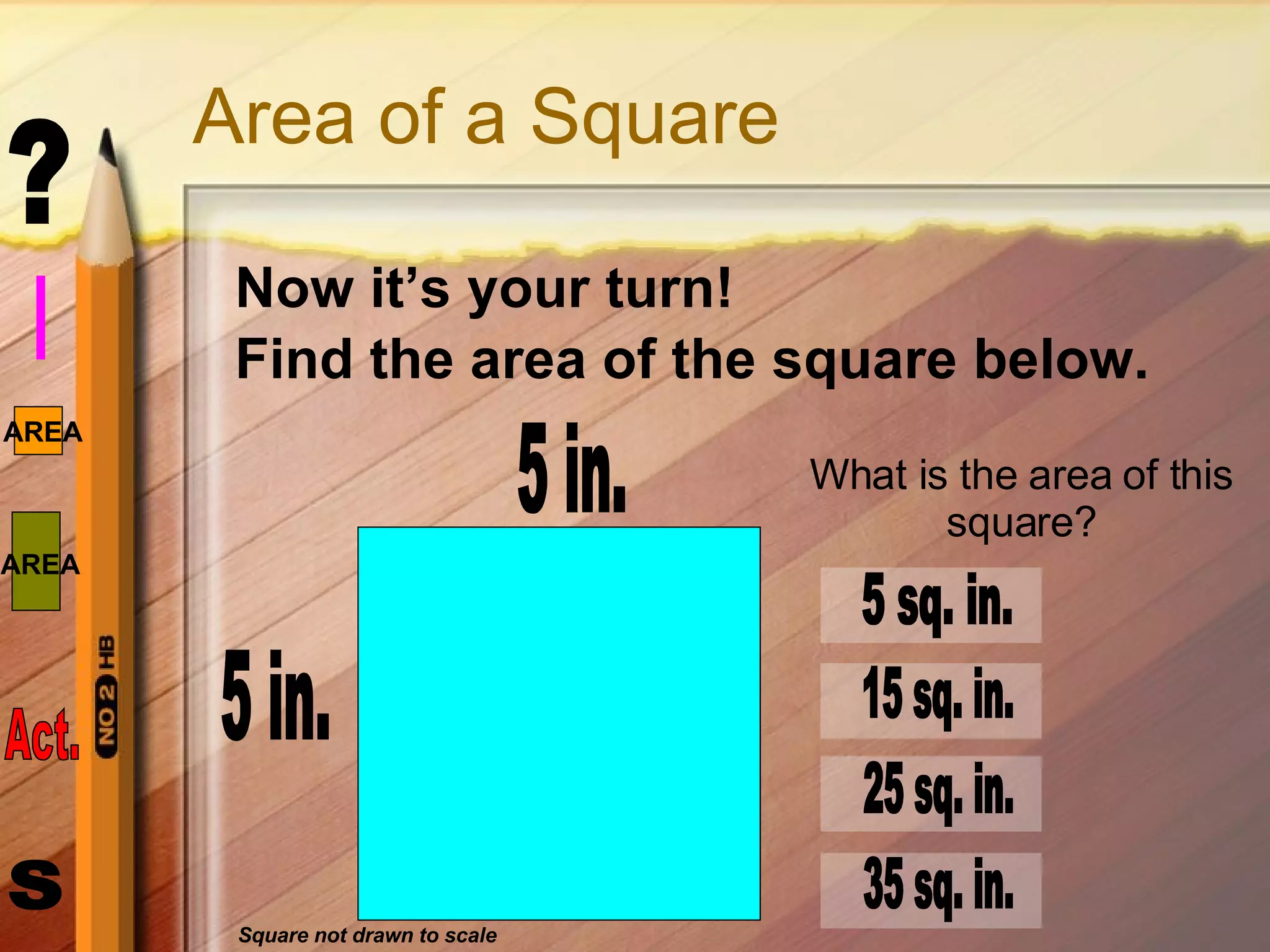 Area of a Square Now it’s your turn!  Find the area of the square below. 5 in. 5 in. What is the area of this square? 5 sq. in. 15 sq. in. 25 sq. in. 35 sq. in. Square not drawn to scale 