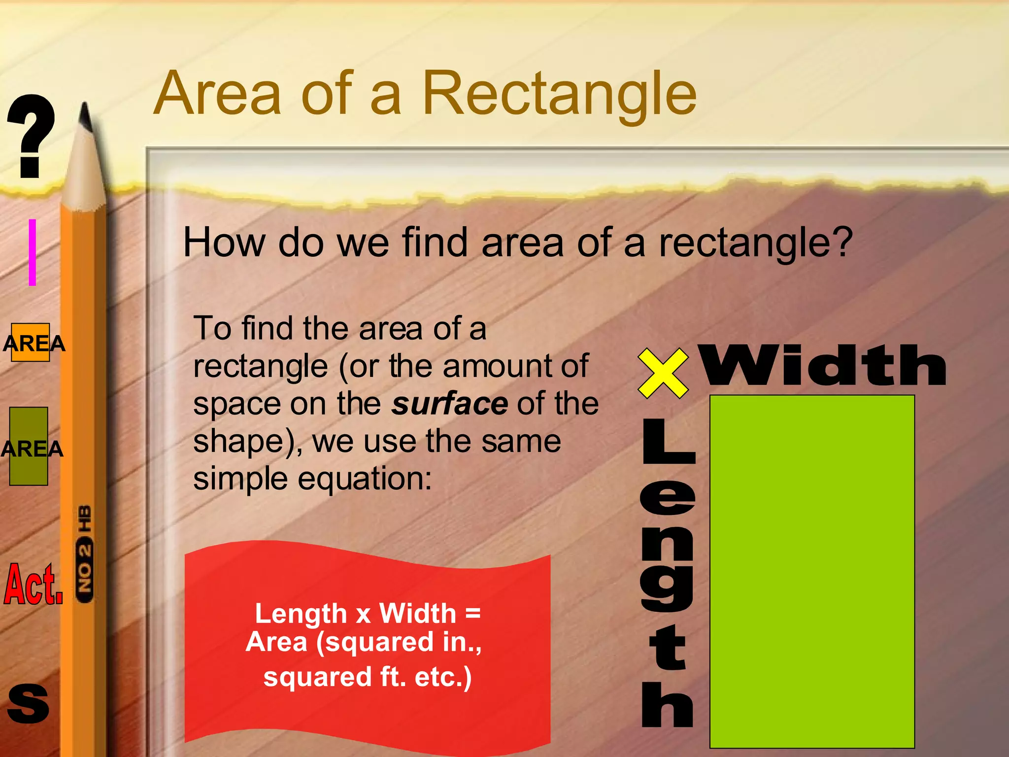 Area of a Rectangle How do we find area of a rectangle? Length Width To find the area of a rectangle (or the amount of space on the  surface  of the   shape), we use the same  simple equation: Length x Width = Area (squared in.,  squared ft. etc.) 