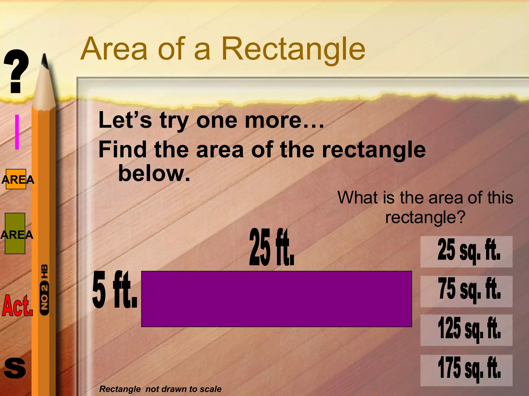 Area of a Rectangle Let’s try one more… Find the area of the rectangle below. 5 ft. 25 ft. What is the area of this rectangle? 25 sq. ft. 75 sq. ft. 125 sq. ft. 175 sq. ft. Rectangle  not drawn to scale 