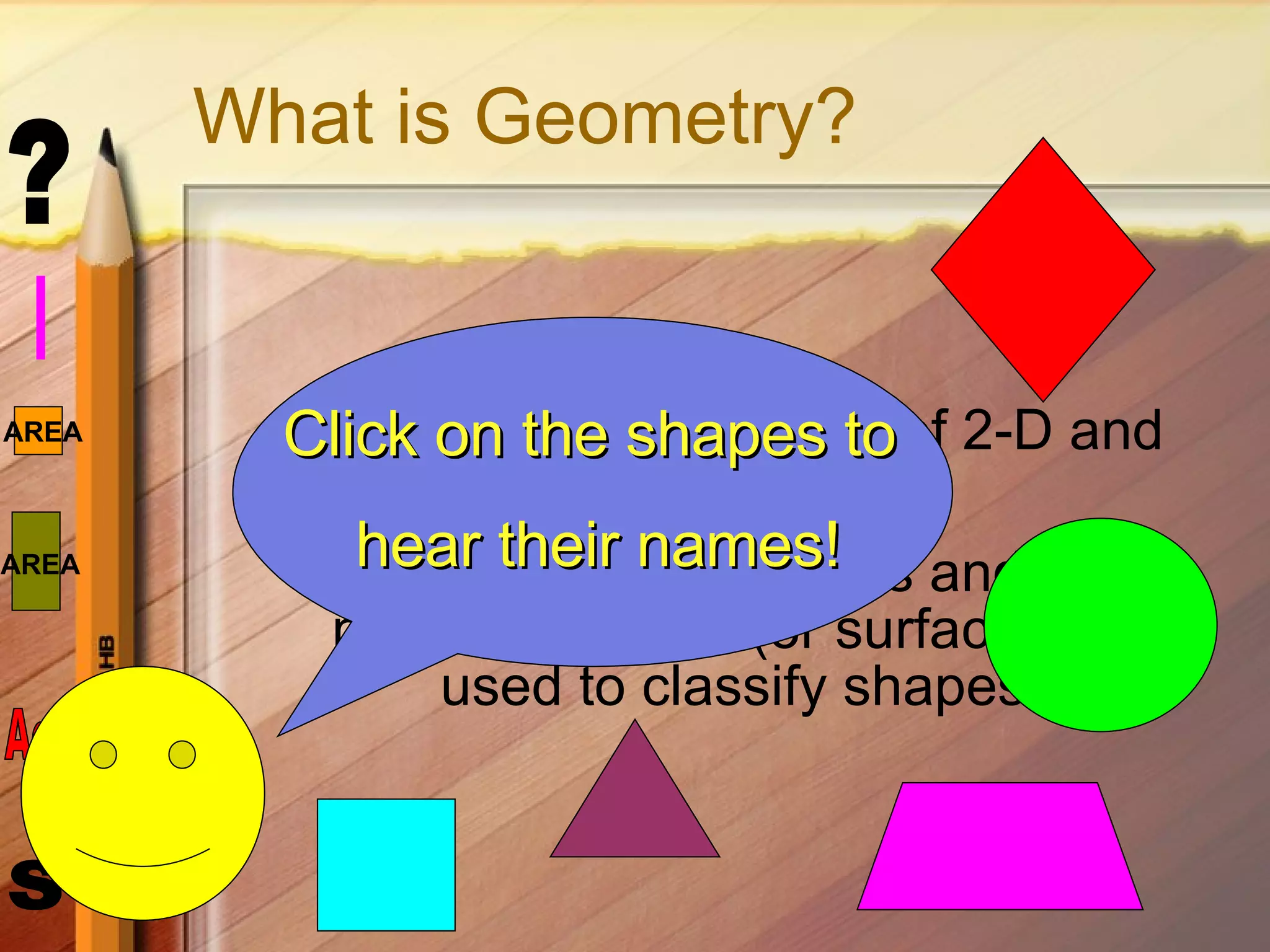 What is Geometry? Geometry is the study of 2-D and 3-D  shapes. Traits such as angles and the number of sides (or surfaces) are used to classify shapes.  Click on the shapes to  hear their names! 