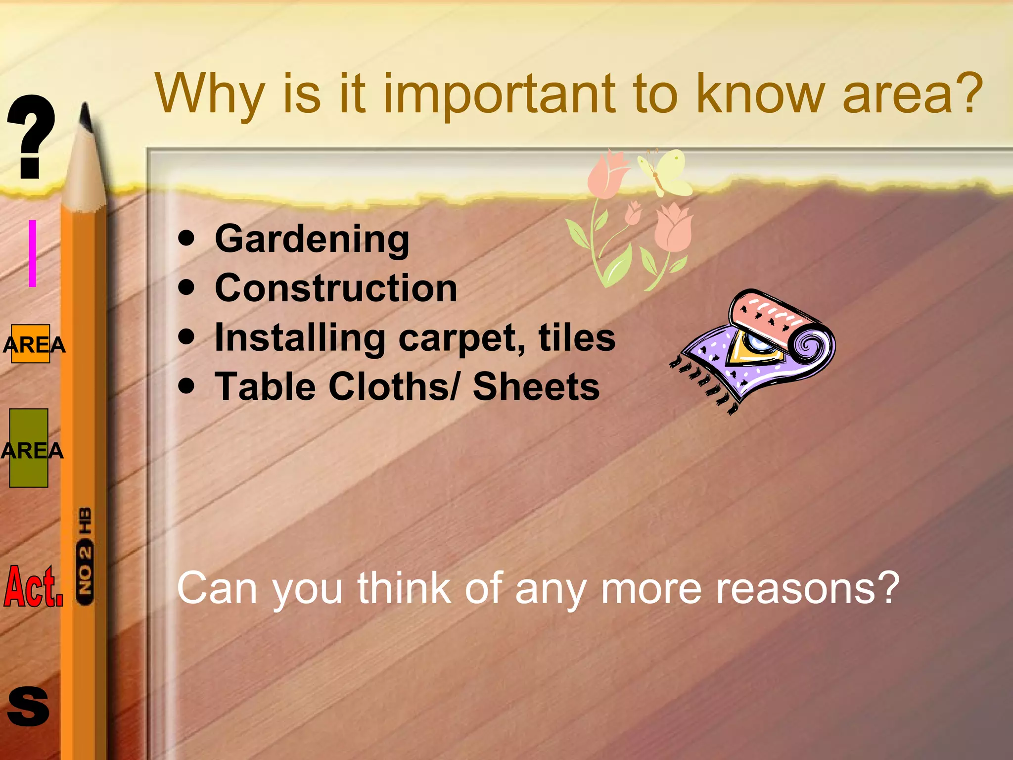 Why is it important to know area? Gardening Construction Installing carpet, tiles Table Cloths/ Sheets Can you think of any more reasons? 