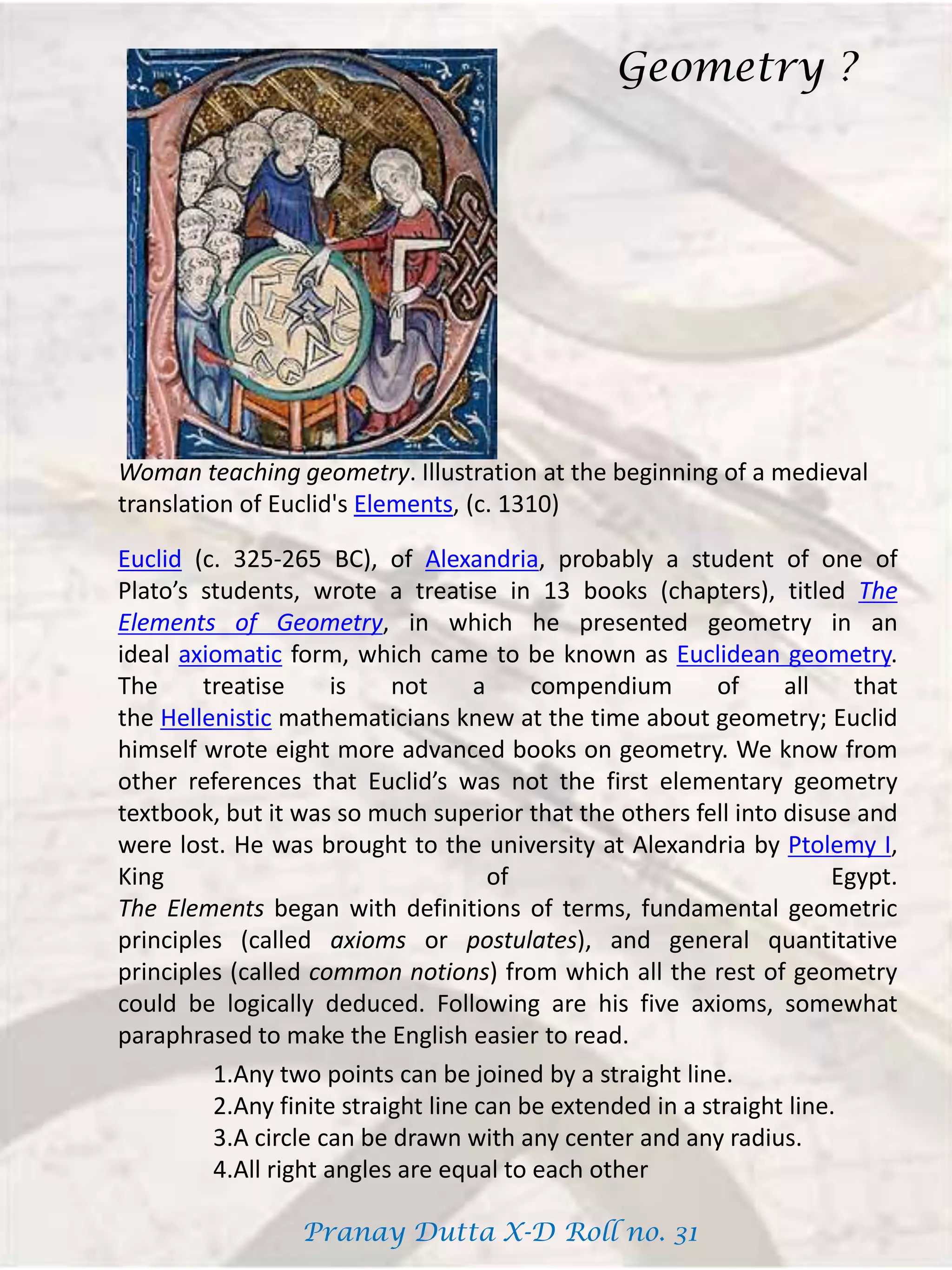 Woman teaching geometry. Illustration at the beginning of a medieval
translation of Euclid's Elements, (c. 1310)
Euclid (c. 325-265 BC), of Alexandria, probably a student of one of
Plato’s students, wrote a treatise in 13 books (chapters), titled The
Elements of Geometry, in which he presented geometry in an
ideal axiomatic form, which came to be known as Euclidean geometry.
The treatise is not a compendium of all that
the Hellenistic mathematicians knew at the time about geometry; Euclid
himself wrote eight more advanced books on geometry. We know from
other references that Euclid’s was not the first elementary geometry
textbook, but it was so much superior that the others fell into disuse and
were lost. He was brought to the university at Alexandria by Ptolemy I,
King of Egypt.
The Elements began with definitions of terms, fundamental geometric
principles (called axioms or postulates), and general quantitative
principles (called common notions) from which all the rest of geometry
could be logically deduced. Following are his five axioms, somewhat
paraphrased to make the English easier to read.
1.Any two points can be joined by a straight line.
2.Any finite straight line can be extended in a straight line.
3.A circle can be drawn with any center and any radius.
4.All right angles are equal to each other
Geometry ?
Pranay Dutta X-D Roll no. 31
 