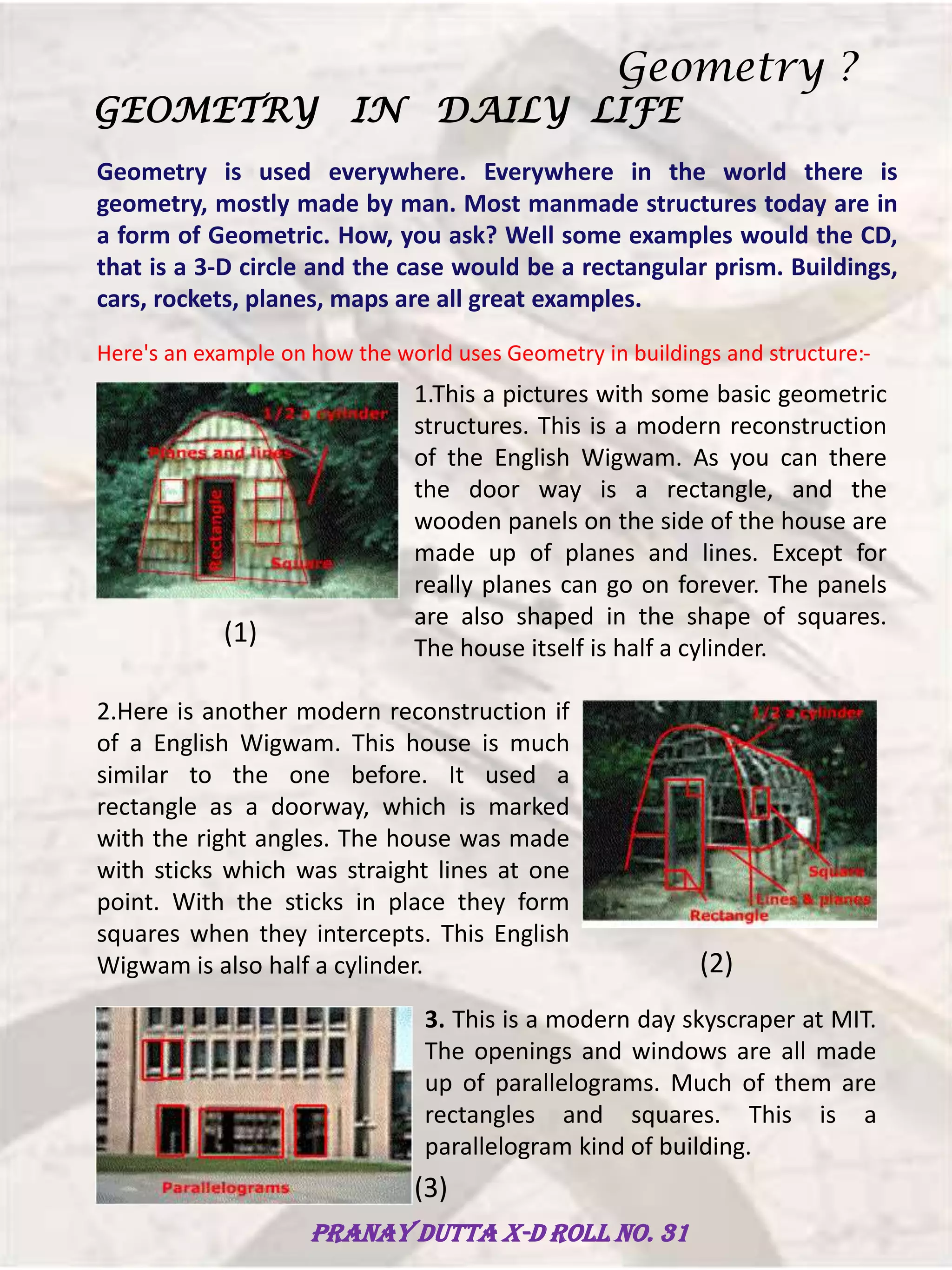 Geometry is used everywhere. Everywhere in the world there is
geometry, mostly made by man. Most manmade structures today are in
a form of Geometric. How, you ask? Well some examples would the CD,
that is a 3-D circle and the case would be a rectangular prism. Buildings,
cars, rockets, planes, maps are all great examples.
GEOMETRY IN DAILY LIFE
Here's an example on how the world uses Geometry in buildings and structure:-
1.This a pictures with some basic geometric
structures. This is a modern reconstruction
of the English Wigwam. As you can there
the door way is a rectangle, and the
wooden panels on the side of the house are
made up of planes and lines. Except for
really planes can go on forever. The panels
are also shaped in the shape of squares.
The house itself is half a cylinder.
(1)
2.Here is another modern reconstruction if
of a English Wigwam. This house is much
similar to the one before. It used a
rectangle as a doorway, which is marked
with the right angles. The house was made
with sticks which was straight lines at one
point. With the sticks in place they form
squares when they intercepts. This English
Wigwam is also half a cylinder. (2)
3. This is a modern day skyscraper at MIT.
The openings and windows are all made
up of parallelograms. Much of them are
rectangles and squares. This is a
parallelogram kind of building.
(3)
Geometry ?
Pranay Dutta X-D Roll no. 31
 