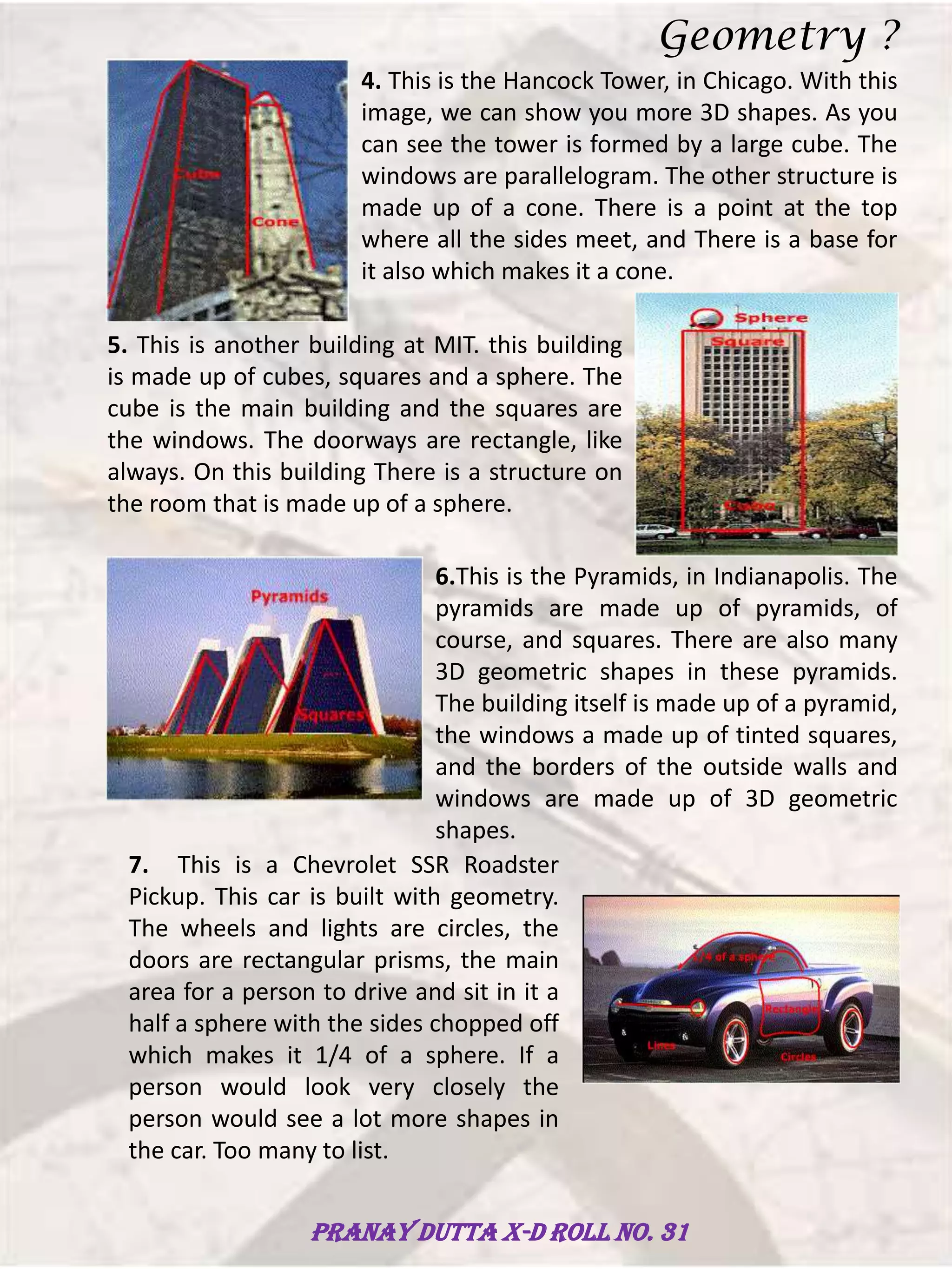 4. This is the Hancock Tower, in Chicago. With this
image, we can show you more 3D shapes. As you
can see the tower is formed by a large cube. The
windows are parallelogram. The other structure is
made up of a cone. There is a point at the top
where all the sides meet, and There is a base for
it also which makes it a cone.
5. This is another building at MIT. this building
is made up of cubes, squares and a sphere. The
cube is the main building and the squares are
the windows. The doorways are rectangle, like
always. On this building There is a structure on
the room that is made up of a sphere.
6.This is the Pyramids, in Indianapolis. The
pyramids are made up of pyramids, of
course, and squares. There are also many
3D geometric shapes in these pyramids.
The building itself is made up of a pyramid,
the windows a made up of tinted squares,
and the borders of the outside walls and
windows are made up of 3D geometric
shapes.
7. This is a Chevrolet SSR Roadster
Pickup. This car is built with geometry.
The wheels and lights are circles, the
doors are rectangular prisms, the main
area for a person to drive and sit in it a
half a sphere with the sides chopped off
which makes it 1/4 of a sphere. If a
person would look very closely the
person would see a lot more shapes in
the car. Too many to list.
Geometry ?
Pranay Dutta X-D Roll no. 31
 