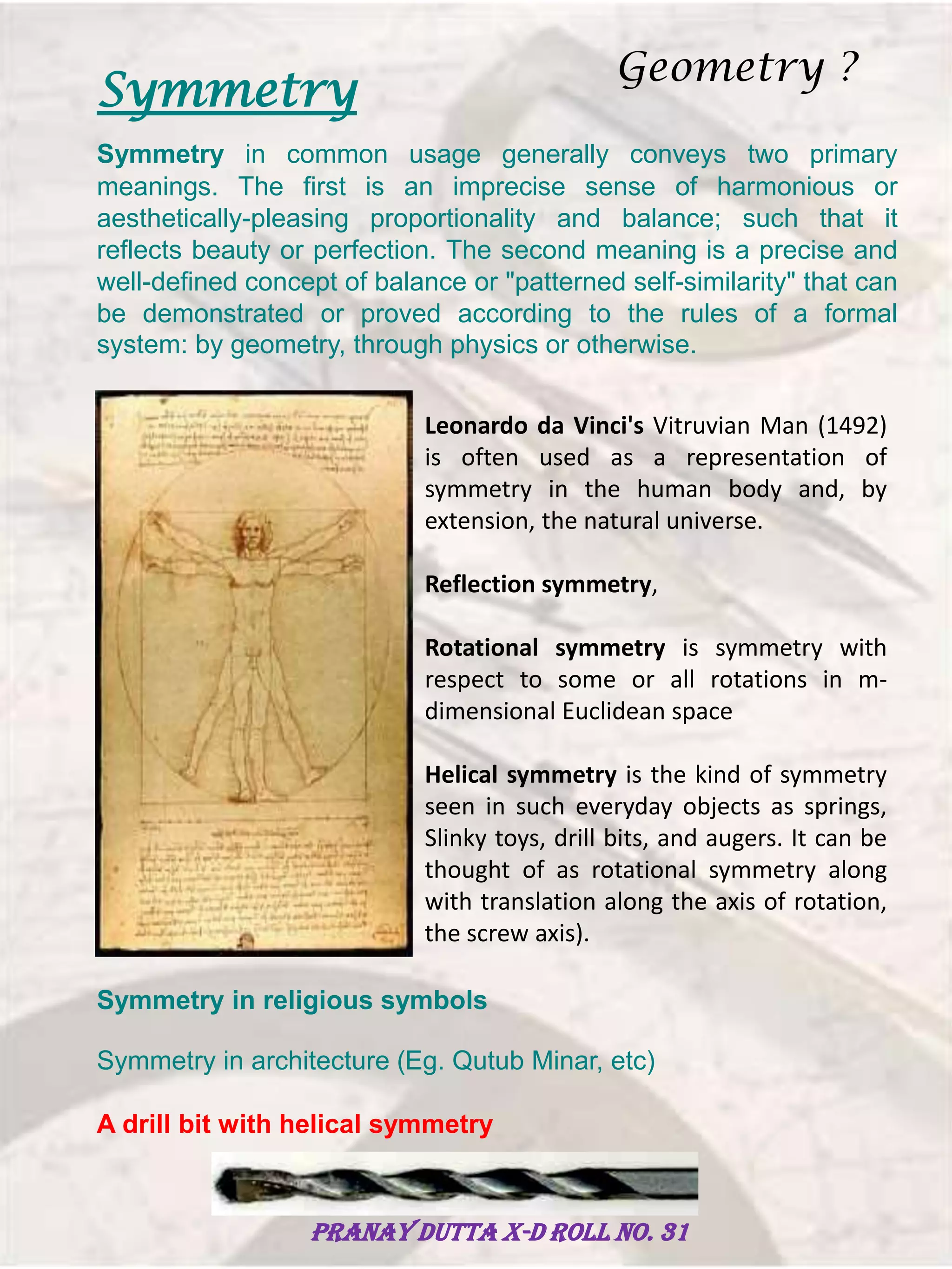 Symmetry
Symmetry in common usage generally conveys two primary
meanings. The first is an imprecise sense of harmonious or
aesthetically-pleasing proportionality and balance; such that it
reflects beauty or perfection. The second meaning is a precise and
well-defined concept of balance or "patterned self-similarity" that can
be demonstrated or proved according to the rules of a formal
system: by geometry, through physics or otherwise.
Leonardo da Vinci's Vitruvian Man (1492)
is often used as a representation of
symmetry in the human body and, by
extension, the natural universe.
Reflection symmetry,
Rotational symmetry is symmetry with
respect to some or all rotations in m-
dimensional Euclidean space
Helical symmetry is the kind of symmetry
seen in such everyday objects as springs,
Slinky toys, drill bits, and augers. It can be
thought of as rotational symmetry along
with translation along the axis of rotation,
the screw axis).
Symmetry in religious symbols
Symmetry in architecture (Eg. Qutub Minar, etc)
A drill bit with helical symmetry
Geometry ?
Pranay Dutta X-D Roll no. 31
 