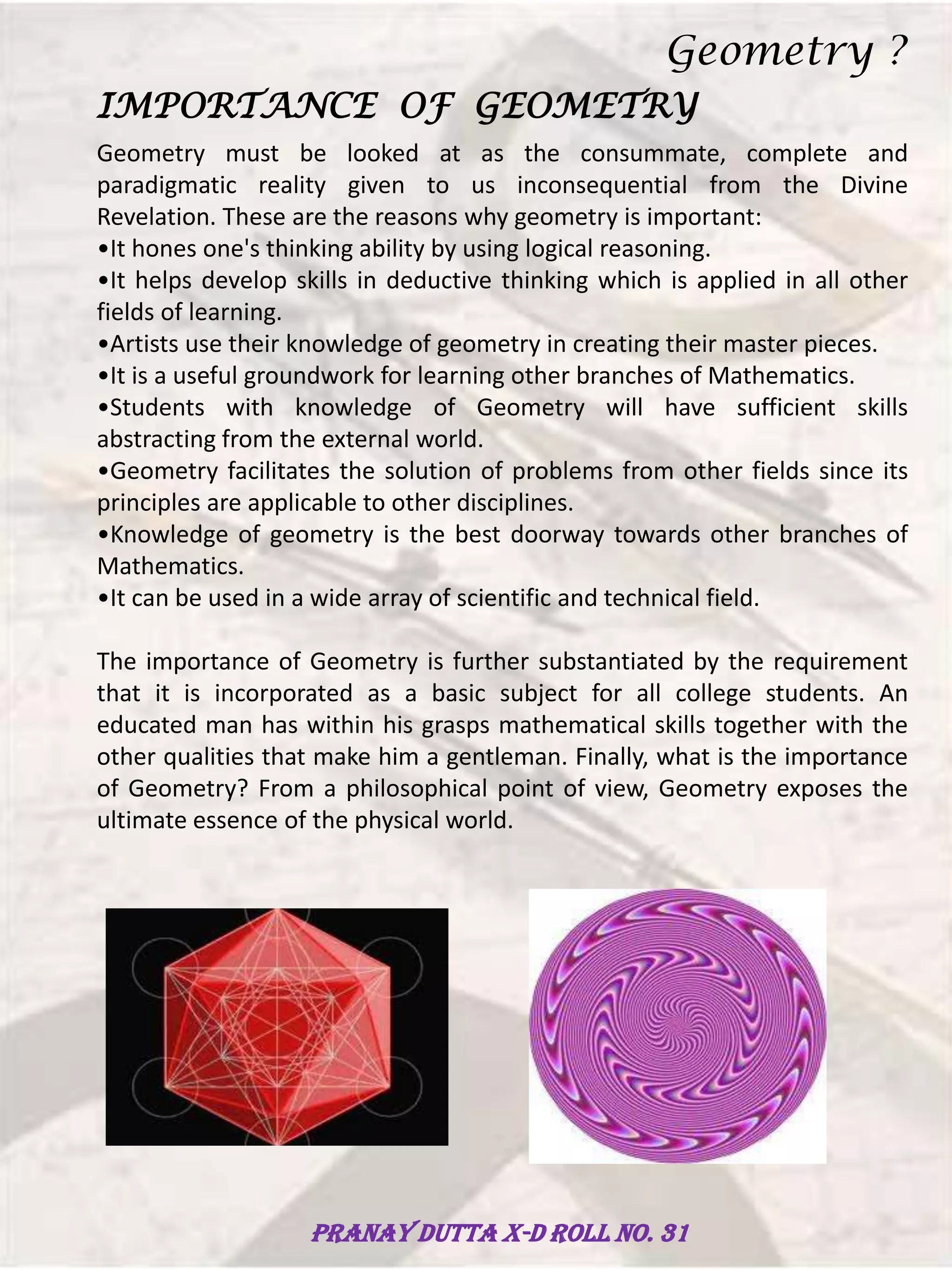 IMPORTANCE OF GEOMETRY
Geometry must be looked at as the consummate, complete and
paradigmatic reality given to us inconsequential from the Divine
Revelation. These are the reasons why geometry is important:
•It hones one's thinking ability by using logical reasoning.
•It helps develop skills in deductive thinking which is applied in all other
fields of learning.
•Artists use their knowledge of geometry in creating their master pieces.
•It is a useful groundwork for learning other branches of Mathematics.
•Students with knowledge of Geometry will have sufficient skills
abstracting from the external world.
•Geometry facilitates the solution of problems from other fields since its
principles are applicable to other disciplines.
•Knowledge of geometry is the best doorway towards other branches of
Mathematics.
•It can be used in a wide array of scientific and technical field.
The importance of Geometry is further substantiated by the requirement
that it is incorporated as a basic subject for all college students. An
educated man has within his grasps mathematical skills together with the
other qualities that make him a gentleman. Finally, what is the importance
of Geometry? From a philosophical point of view, Geometry exposes the
ultimate essence of the physical world.
Geometry ?
Pranay Dutta X-D Roll no. 31
 