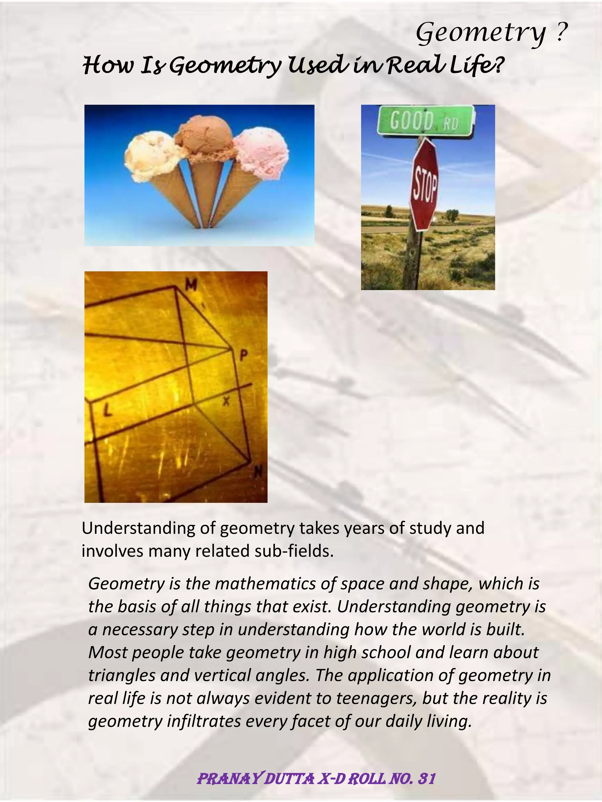 How Is Geometry Used in Real Life?
Understanding of geometry takes years of study and
involves many related sub-fields.
Geometry is the mathematics of space and shape, which is
the basis of all things that exist. Understanding geometry is
a necessary step in understanding how the world is built.
Most people take geometry in high school and learn about
triangles and vertical angles. The application of geometry in
real life is not always evident to teenagers, but the reality is
geometry infiltrates every facet of our daily living.
Geometry ?
Pranay Dutta X-D Roll no. 31
 