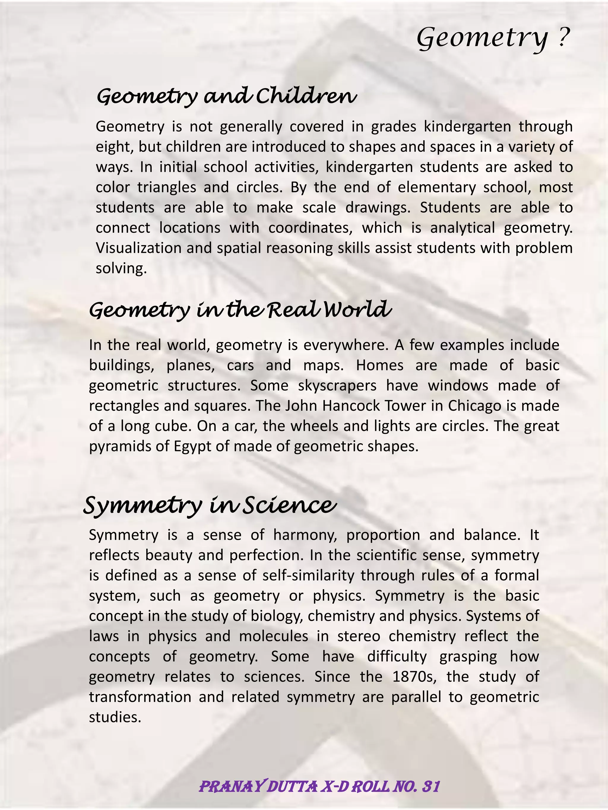 Geometry and Children
Geometry is not generally covered in grades kindergarten through
eight, but children are introduced to shapes and spaces in a variety of
ways. In initial school activities, kindergarten students are asked to
color triangles and circles. By the end of elementary school, most
students are able to make scale drawings. Students are able to
connect locations with coordinates, which is analytical geometry.
Visualization and spatial reasoning skills assist students with problem
solving.
Geometry in the Real World
In the real world, geometry is everywhere. A few examples include
buildings, planes, cars and maps. Homes are made of basic
geometric structures. Some skyscrapers have windows made of
rectangles and squares. The John Hancock Tower in Chicago is made
of a long cube. On a car, the wheels and lights are circles. The great
pyramids of Egypt of made of geometric shapes.
Symmetry in Science
Symmetry is a sense of harmony, proportion and balance. It
reflects beauty and perfection. In the scientific sense, symmetry
is defined as a sense of self-similarity through rules of a formal
system, such as geometry or physics. Symmetry is the basic
concept in the study of biology, chemistry and physics. Systems of
laws in physics and molecules in stereo chemistry reflect the
concepts of geometry. Some have difficulty grasping how
geometry relates to sciences. Since the 1870s, the study of
transformation and related symmetry are parallel to geometric
studies.
Geometry ?
Pranay Dutta X-D Roll no. 31
 