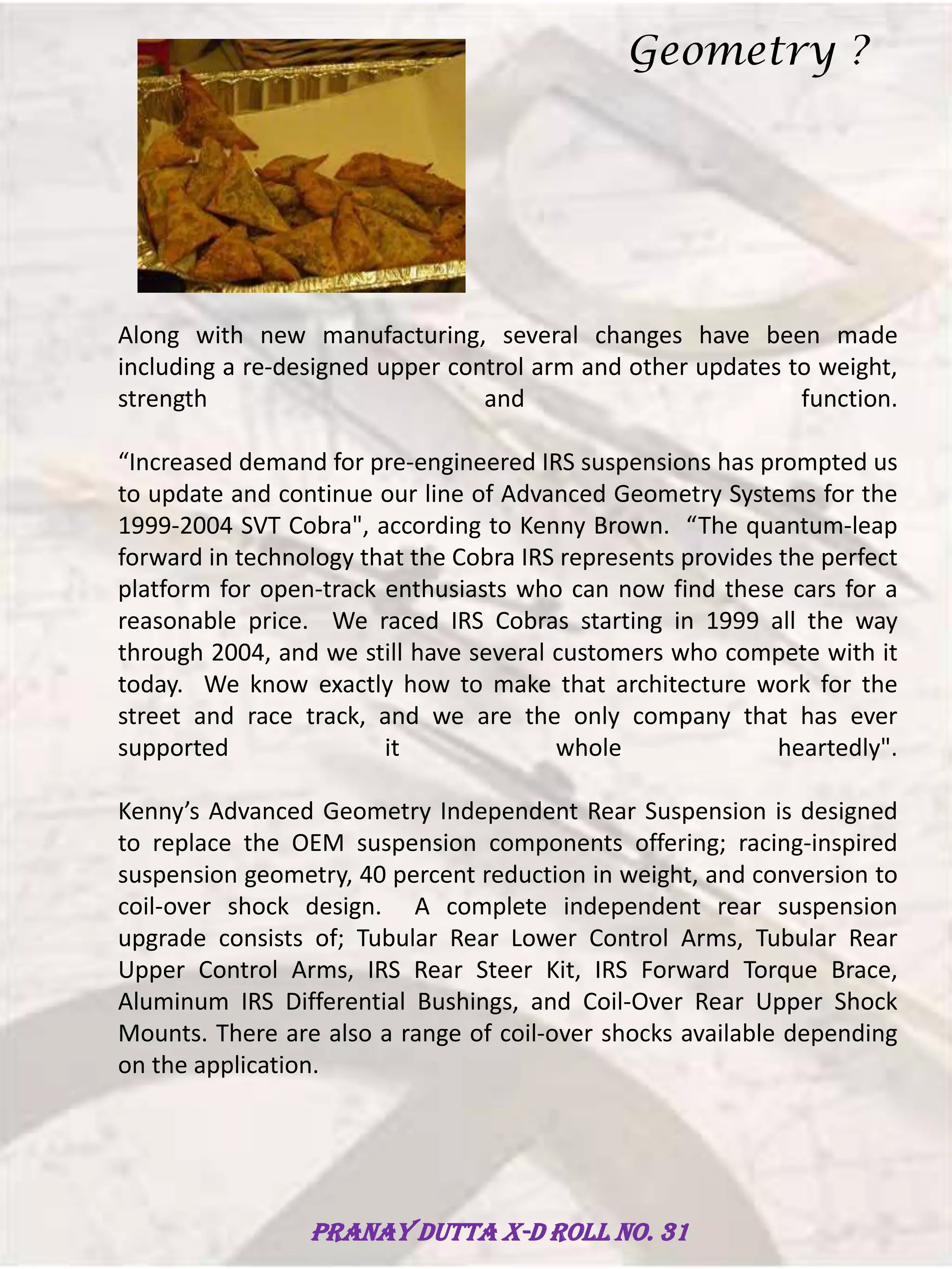 Along with new manufacturing, several changes have been made
including a re-designed upper control arm and other updates to weight,
strength and function.
“Increased demand for pre-engineered IRS suspensions has prompted us
to update and continue our line of Advanced Geometry Systems for the
1999-2004 SVT Cobra", according to Kenny Brown. “The quantum-leap
forward in technology that the Cobra IRS represents provides the perfect
platform for open-track enthusiasts who can now find these cars for a
reasonable price. We raced IRS Cobras starting in 1999 all the way
through 2004, and we still have several customers who compete with it
today. We know exactly how to make that architecture work for the
street and race track, and we are the only company that has ever
supported it whole heartedly".
Kenny’s Advanced Geometry Independent Rear Suspension is designed
to replace the OEM suspension components offering; racing-inspired
suspension geometry, 40 percent reduction in weight, and conversion to
coil-over shock design. A complete independent rear suspension
upgrade consists of; Tubular Rear Lower Control Arms, Tubular Rear
Upper Control Arms, IRS Rear Steer Kit, IRS Forward Torque Brace,
Aluminum IRS Differential Bushings, and Coil-Over Rear Upper Shock
Mounts. There are also a range of coil-over shocks available depending
on the application.
Geometry ?
Pranay Dutta X-D Roll no. 31
 