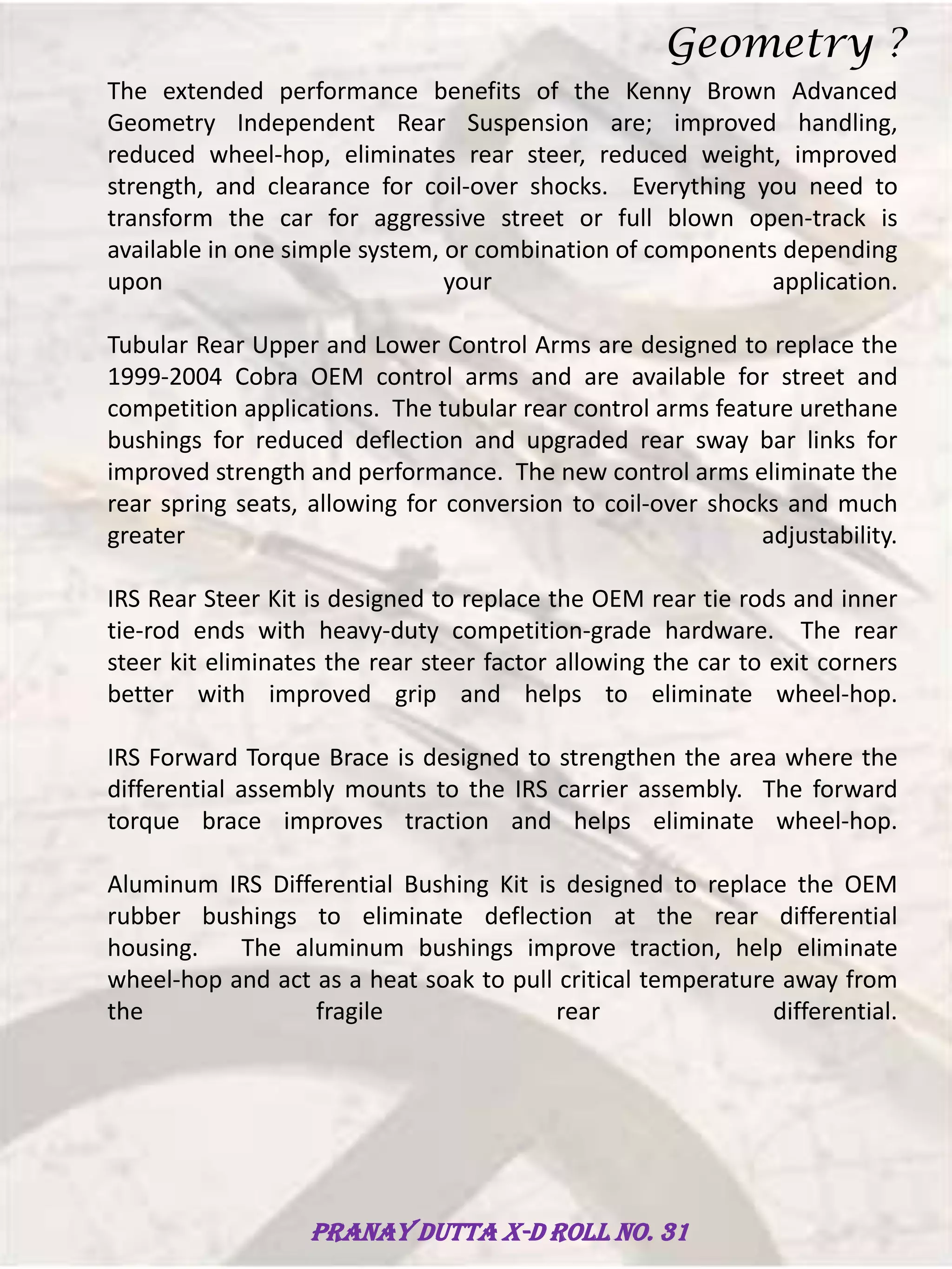 The extended performance benefits of the Kenny Brown Advanced
Geometry Independent Rear Suspension are; improved handling,
reduced wheel-hop, eliminates rear steer, reduced weight, improved
strength, and clearance for coil-over shocks. Everything you need to
transform the car for aggressive street or full blown open-track is
available in one simple system, or combination of components depending
upon your application.
Tubular Rear Upper and Lower Control Arms are designed to replace the
1999-2004 Cobra OEM control arms and are available for street and
competition applications. The tubular rear control arms feature urethane
bushings for reduced deflection and upgraded rear sway bar links for
improved strength and performance. The new control arms eliminate the
rear spring seats, allowing for conversion to coil-over shocks and much
greater adjustability.
IRS Rear Steer Kit is designed to replace the OEM rear tie rods and inner
tie-rod ends with heavy-duty competition-grade hardware. The rear
steer kit eliminates the rear steer factor allowing the car to exit corners
better with improved grip and helps to eliminate wheel-hop.
IRS Forward Torque Brace is designed to strengthen the area where the
differential assembly mounts to the IRS carrier assembly. The forward
torque brace improves traction and helps eliminate wheel-hop.
Aluminum IRS Differential Bushing Kit is designed to replace the OEM
rubber bushings to eliminate deflection at the rear differential
housing. The aluminum bushings improve traction, help eliminate
wheel-hop and act as a heat soak to pull critical temperature away from
the fragile rear differential.
Geometry ?
Pranay Dutta X-D Roll no. 31
 