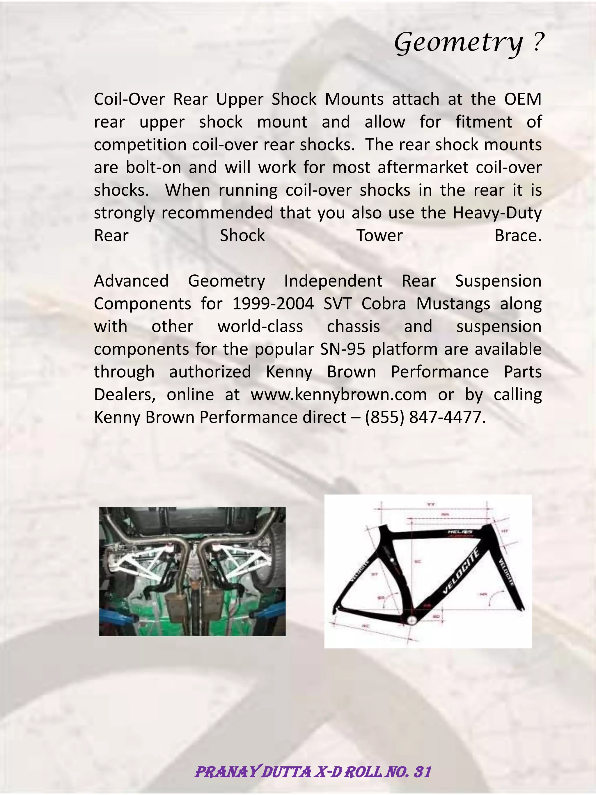 Coil-Over Rear Upper Shock Mounts attach at the OEM
rear upper shock mount and allow for fitment of
competition coil-over rear shocks. The rear shock mounts
are bolt-on and will work for most aftermarket coil-over
shocks. When running coil-over shocks in the rear it is
strongly recommended that you also use the Heavy-Duty
Rear Shock Tower Brace.
Advanced Geometry Independent Rear Suspension
Components for 1999-2004 SVT Cobra Mustangs along
with other world-class chassis and suspension
components for the popular SN-95 platform are available
through authorized Kenny Brown Performance Parts
Dealers, online at www.kennybrown.com or by calling
Kenny Brown Performance direct – (855) 847-4477.
Geometry ?
Pranay Dutta X-D Roll no. 31
 