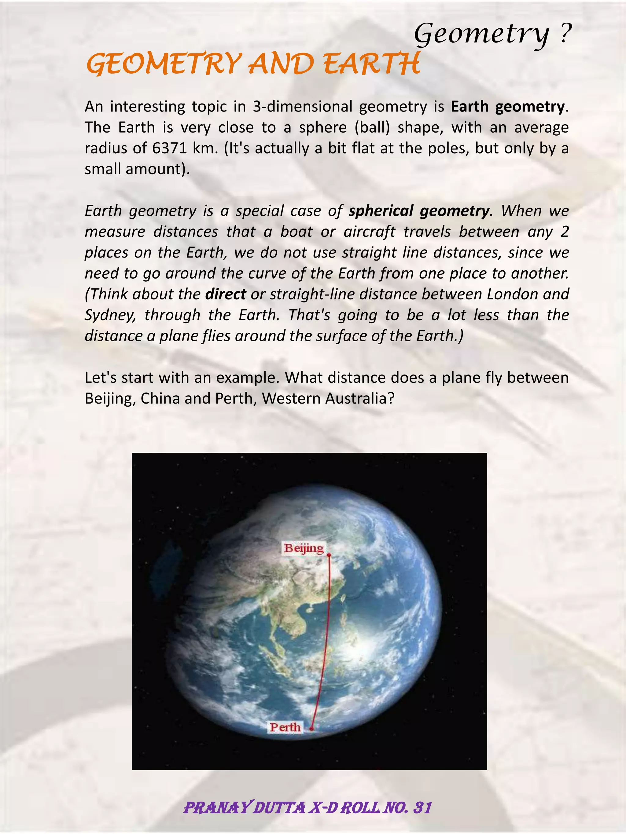 GEOMETRY AND EARTH
An interesting topic in 3-dimensional geometry is Earth geometry.
The Earth is very close to a sphere (ball) shape, with an average
radius of 6371 km. (It's actually a bit flat at the poles, but only by a
small amount).
Earth geometry is a special case of spherical geometry. When we
measure distances that a boat or aircraft travels between any 2
places on the Earth, we do not use straight line distances, since we
need to go around the curve of the Earth from one place to another.
(Think about the direct or straight-line distance between London and
Sydney, through the Earth. That's going to be a lot less than the
distance a plane flies around the surface of the Earth.)
Let's start with an example. What distance does a plane fly between
Beijing, China and Perth, Western Australia?
Geometry ?
Pranay Dutta X-D Roll no. 31
 