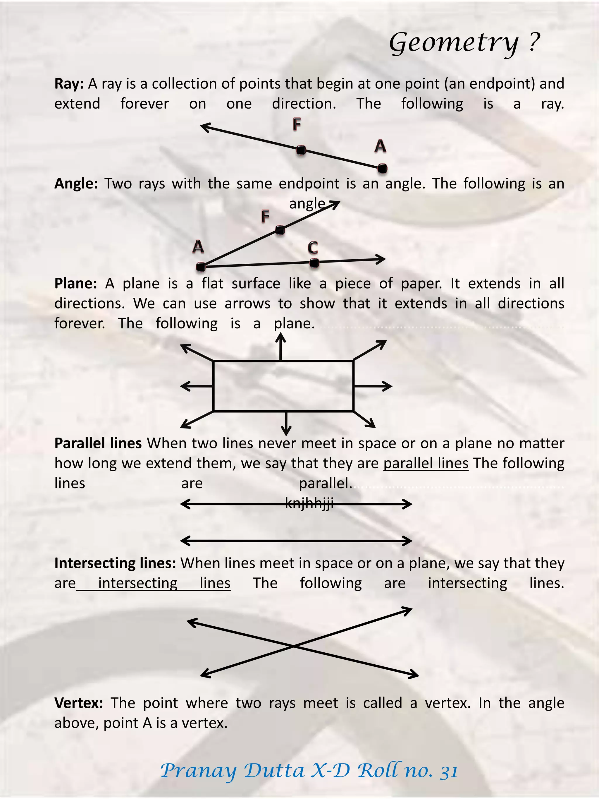 Ray: A ray is a collection of points that begin at one point (an endpoint) and
extend forever on one direction. The following is a ray.
Angle: Two rays with the same endpoint is an angle. The following is an
angle.
Plane: A plane is a flat surface like a piece of paper. It extends in all
directions. We can use arrows to show that it extends in all directions
forever. The following is a plane.………………………………………………………..
Parallel lines When two lines never meet in space or on a plane no matter
how long we extend them, we say that they are parallel lines The following
lines are parallel.……..………………………………………..
knjhhjji
Intersecting lines: When lines meet in space or on a plane, we say that they
are intersecting lines The following are intersecting lines.
Vertex: The point where two rays meet is called a vertex. In the angle
above, point A is a vertex.
Geometry ?
Pranay Dutta X-D Roll no. 31
 