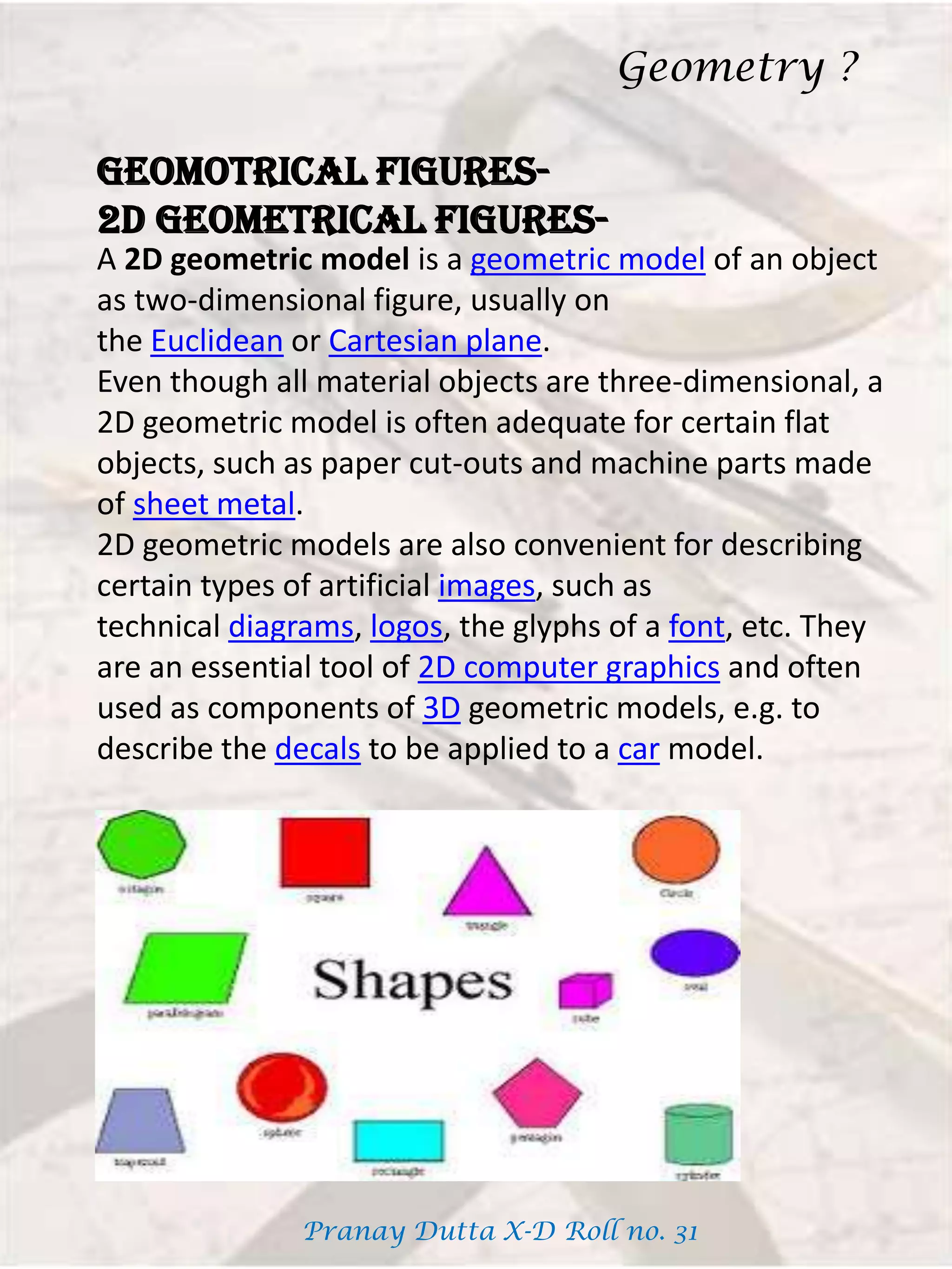 GEOMOTRICAL FIGURES-
2D GEOMETRICAL FIGURES-
A 2D geometric model is a geometric model of an object
as two-dimensional figure, usually on
the Euclidean or Cartesian plane.
Even though all material objects are three-dimensional, a
2D geometric model is often adequate for certain flat
objects, such as paper cut-outs and machine parts made
of sheet metal.
2D geometric models are also convenient for describing
certain types of artificial images, such as
technical diagrams, logos, the glyphs of a font, etc. They
are an essential tool of 2D computer graphics and often
used as components of 3D geometric models, e.g. to
describe the decals to be applied to a car model.
Geometry ?
Pranay Dutta X-D Roll no. 31
 