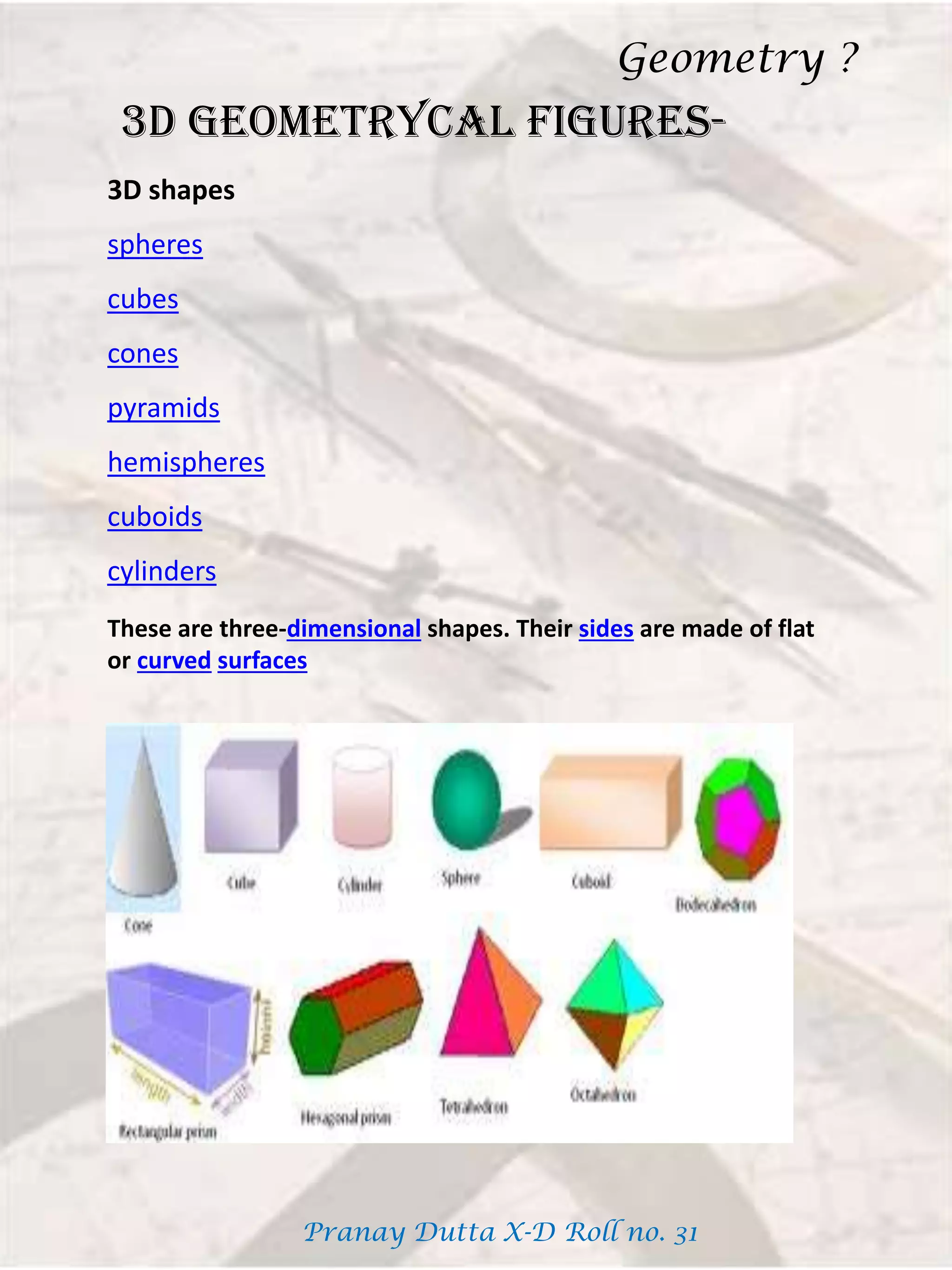 3D GEOMETRYCAL FIGURES-
These are three-dimensional shapes. Their sides are made of flat
or curved surfaces
3D shapes
spheres
cubes
cones
pyramids
hemispheres
cuboids
cylinders
Geometry ?
Pranay Dutta X-D Roll no. 31
 