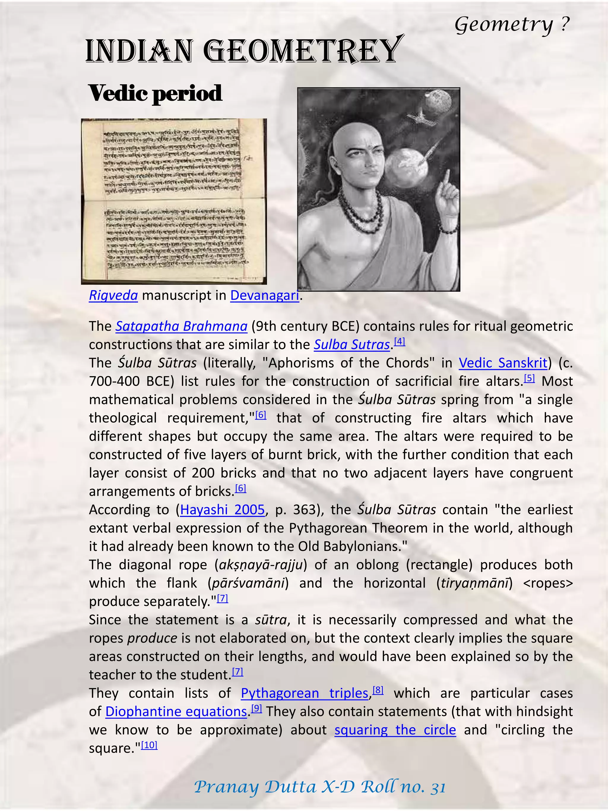 INDIAN GEOMETREY
Vedic period
Rigveda manuscript in Devanagari.
The Satapatha Brahmana (9th century BCE) contains rules for ritual geometric
constructions that are similar to the Sulba Sutras.[4]
The Śulba Sūtras (literally, "Aphorisms of the Chords" in Vedic Sanskrit) (c.
700-400 BCE) list rules for the construction of sacrificial fire altars.[5] Most
mathematical problems considered in the Śulba Sūtras spring from "a single
theological requirement,"[6] that of constructing fire altars which have
different shapes but occupy the same area. The altars were required to be
constructed of five layers of burnt brick, with the further condition that each
layer consist of 200 bricks and that no two adjacent layers have congruent
arrangements of bricks.[6]
According to (Hayashi 2005, p. 363), the Śulba Sūtras contain "the earliest
extant verbal expression of the Pythagorean Theorem in the world, although
it had already been known to the Old Babylonians."
The diagonal rope (akṣṇayā-rajju) of an oblong (rectangle) produces both
which the flank (pārśvamāni) and the horizontal (tiryaṇmānī) <ropes>
produce separately."[7]
Since the statement is a sūtra, it is necessarily compressed and what the
ropes produce is not elaborated on, but the context clearly implies the square
areas constructed on their lengths, and would have been explained so by the
teacher to the student.[7]
They contain lists of Pythagorean triples,[8] which are particular cases
of Diophantine equations.[9] They also contain statements (that with hindsight
we know to be approximate) about squaring the circle and "circling the
square."[10]
Geometry ?
Pranay Dutta X-D Roll no. 31
 
