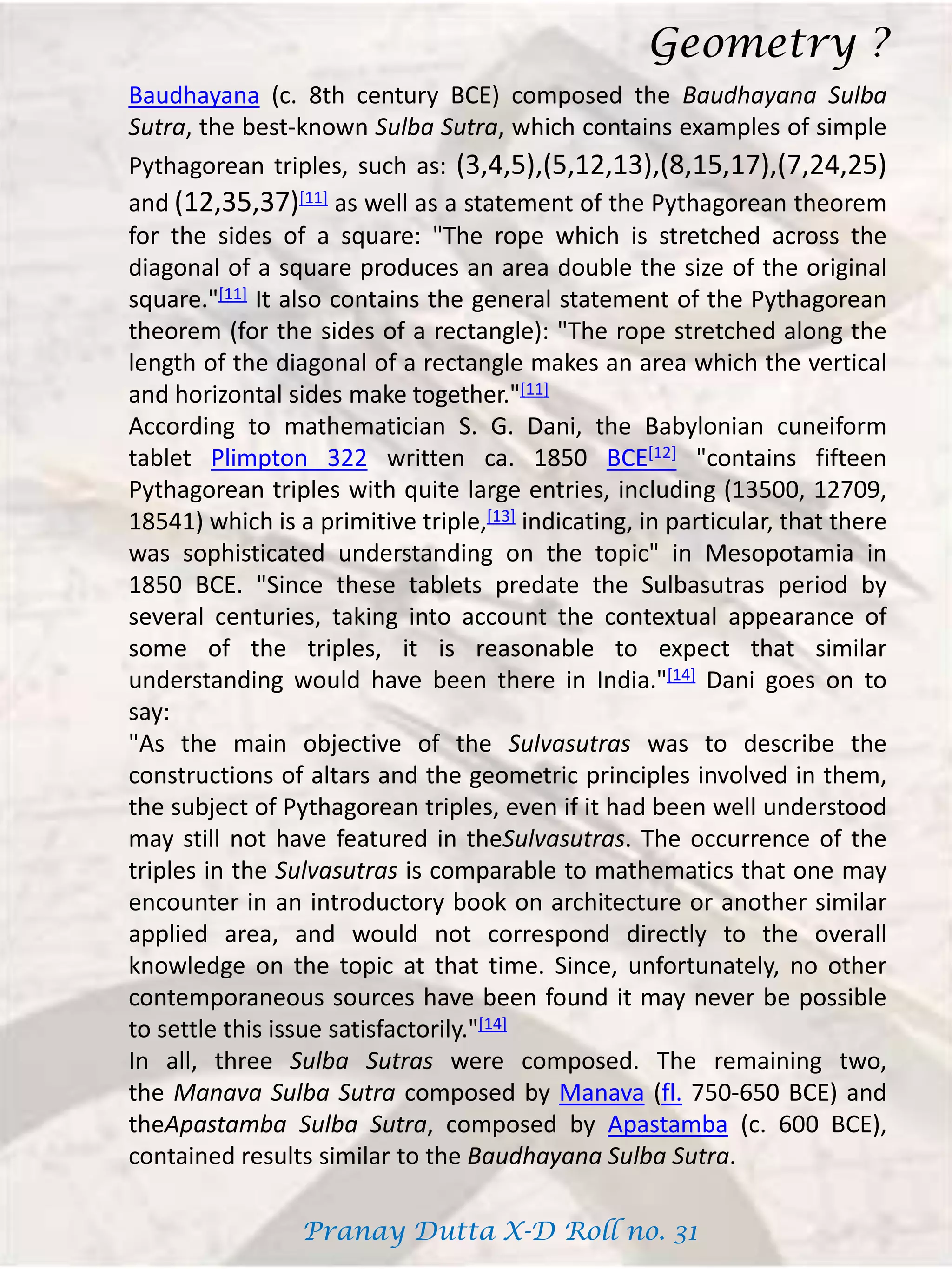 Baudhayana (c. 8th century BCE) composed the Baudhayana Sulba
Sutra, the best-known Sulba Sutra, which contains examples of simple
Pythagorean triples, such as: (3,4,5),(5,12,13),(8,15,17),(7,24,25)
and (12,35,37)[11] as well as a statement of the Pythagorean theorem
for the sides of a square: "The rope which is stretched across the
diagonal of a square produces an area double the size of the original
square."[11] It also contains the general statement of the Pythagorean
theorem (for the sides of a rectangle): "The rope stretched along the
length of the diagonal of a rectangle makes an area which the vertical
and horizontal sides make together."[11]
According to mathematician S. G. Dani, the Babylonian cuneiform
tablet Plimpton 322 written ca. 1850 BCE[12] "contains fifteen
Pythagorean triples with quite large entries, including (13500, 12709,
18541) which is a primitive triple,[13] indicating, in particular, that there
was sophisticated understanding on the topic" in Mesopotamia in
1850 BCE. "Since these tablets predate the Sulbasutras period by
several centuries, taking into account the contextual appearance of
some of the triples, it is reasonable to expect that similar
understanding would have been there in India."[14] Dani goes on to
say:
"As the main objective of the Sulvasutras was to describe the
constructions of altars and the geometric principles involved in them,
the subject of Pythagorean triples, even if it had been well understood
may still not have featured in theSulvasutras. The occurrence of the
triples in the Sulvasutras is comparable to mathematics that one may
encounter in an introductory book on architecture or another similar
applied area, and would not correspond directly to the overall
knowledge on the topic at that time. Since, unfortunately, no other
contemporaneous sources have been found it may never be possible
to settle this issue satisfactorily."[14]
In all, three Sulba Sutras were composed. The remaining two,
the Manava Sulba Sutra composed by Manava (fl. 750-650 BCE) and
theApastamba Sulba Sutra, composed by Apastamba (c. 600 BCE),
contained results similar to the Baudhayana Sulba Sutra.
Geometry ?
Pranay Dutta X-D Roll no. 31
 
