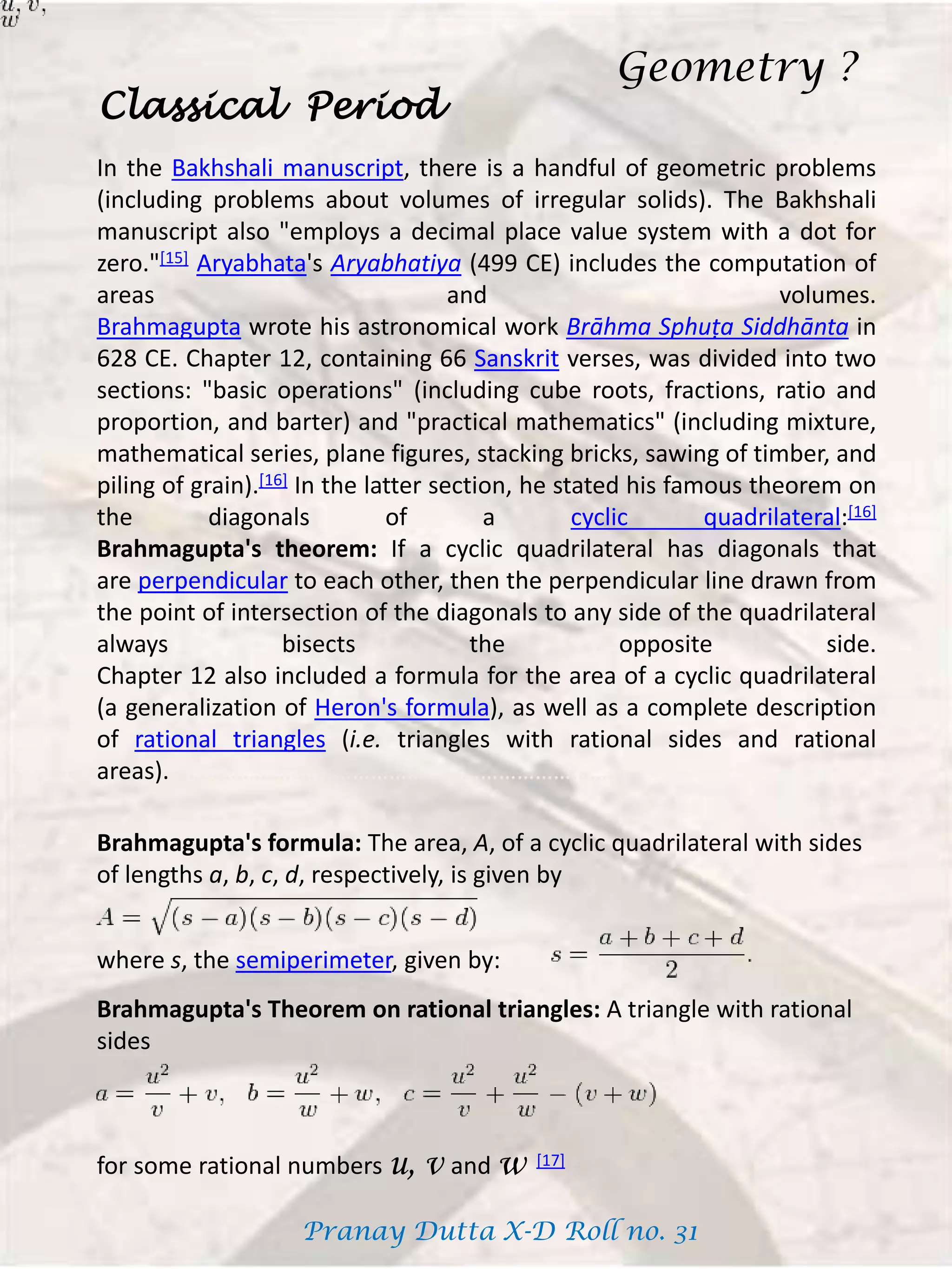 In the Bakhshali manuscript, there is a handful of geometric problems
(including problems about volumes of irregular solids). The Bakhshali
manuscript also "employs a decimal place value system with a dot for
zero."[15] Aryabhata's Aryabhatiya (499 CE) includes the computation of
areas and volumes.
Brahmagupta wrote his astronomical work Brāhma Sphuṭa Siddhānta in
628 CE. Chapter 12, containing 66 Sanskrit verses, was divided into two
sections: "basic operations" (including cube roots, fractions, ratio and
proportion, and barter) and "practical mathematics" (including mixture,
mathematical series, plane figures, stacking bricks, sawing of timber, and
piling of grain).[16] In the latter section, he stated his famous theorem on
the diagonals of a cyclic quadrilateral:[16]
Brahmagupta's theorem: If a cyclic quadrilateral has diagonals that
are perpendicular to each other, then the perpendicular line drawn from
the point of intersection of the diagonals to any side of the quadrilateral
always bisects the opposite side.
Chapter 12 also included a formula for the area of a cyclic quadrilateral
(a generalization of Heron's formula), as well as a complete description
of rational triangles (i.e. triangles with rational sides and rational
areas).………………………………………………………………….
Classical Period
Brahmagupta's formula: The area, A, of a cyclic quadrilateral with sides
of lengths a, b, c, d, respectively, is given by
where s, the semiperimeter, given by:
Brahmagupta's Theorem on rational triangles: A triangle with rational
sides
for some rational numbers u, v and w [17]
Geometry ?
Pranay Dutta X-D Roll no. 31
 