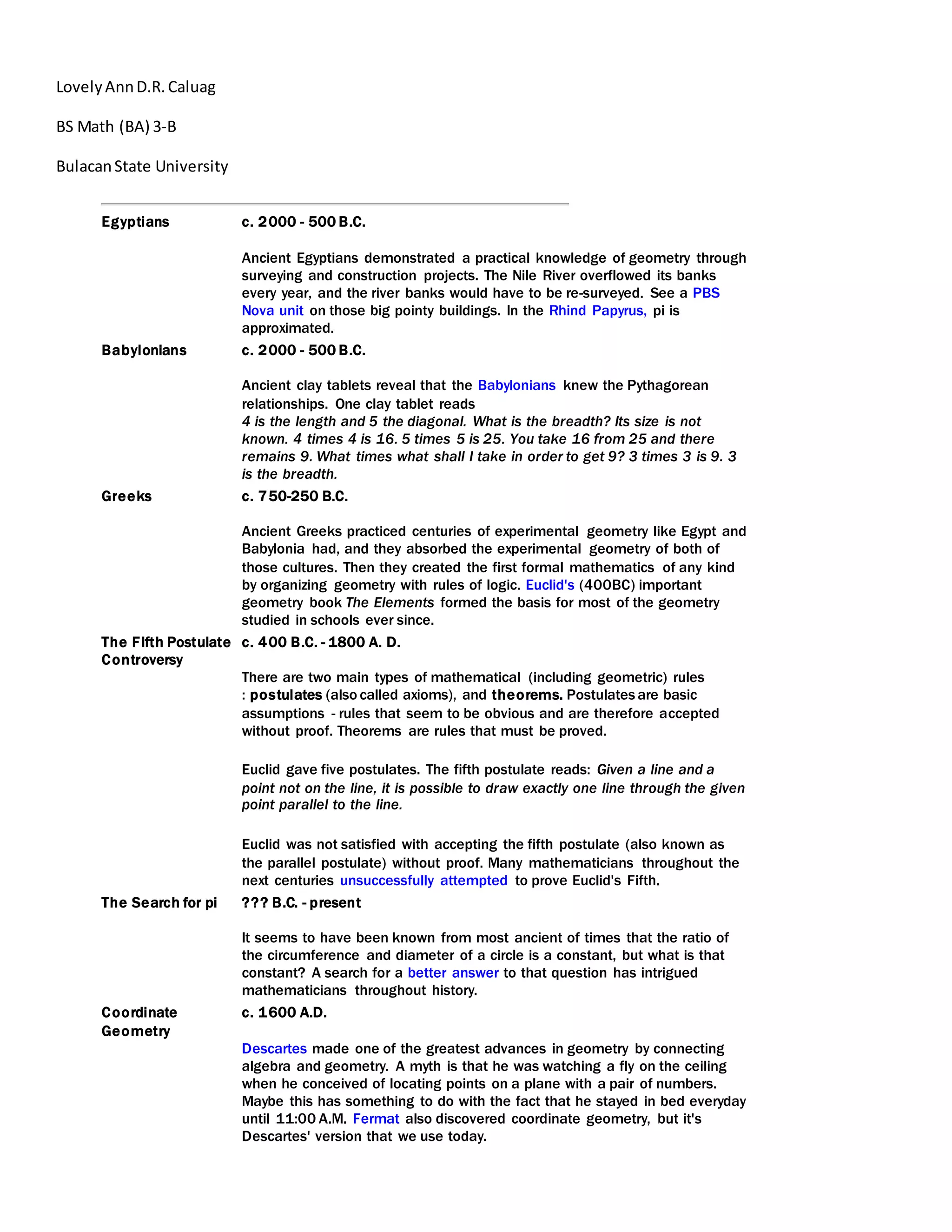 LovelyAnnD.R.Caluag
BS Math (BA) 3-B
BulacanState University
Egyptians c. 2000 - 500 B.C.
Ancient Egyptians demonstrated a practical knowledge of geometry through
surveying and construction projects. The Nile River overflowed its banks
every year, and the river banks would have to be re-surveyed. See a PBS
Nova unit on those big pointy buildings. In the Rhind Papyrus, pi is
approximated.
Babylonians c. 2000 - 500 B.C.
Ancient clay tablets reveal that the Babylonians knew the Pythagorean
relationships. One clay tablet reads
4 is the length and 5 the diagonal. What is the breadth? Its size is not
known. 4 times 4 is 16. 5 times 5 is 25. You take 16 from 25 and there
remains 9. What times what shall I take in order to get 9? 3 times 3 is 9. 3
is the breadth.
Greeks c. 750-250 B.C.
Ancient Greeks practiced centuries of experimental geometry like Egypt and
Babylonia had, and they absorbed the experimental geometry of both of
those cultures. Then they created the first formal mathematics of any kind
by organizing geometry with rules of logic. Euclid's (400BC) important
geometry book The Elements formed the basis for most of the geometry
studied in schools ever since.
The Fifth Postulate
Controversy
c. 400 B.C. - 1800 A. D.
There are two main types of mathematical (including geometric) rules
: postulates (also called axioms), and theorems. Postulates are basic
assumptions - rules that seem to be obvious and are therefore accepted
without proof. Theorems are rules that must be proved.
Euclid gave five postulates. The fifth postulate reads: Given a line and a
point not on the line, it is possible to draw exactly one line through the given
point parallel to the line.
Euclid was not satisfied with accepting the fifth postulate (also known as
the parallel postulate) without proof. Many mathematicians throughout the
next centuries unsuccessfully attempted to prove Euclid's Fifth.
The Search for pi ??? B.C. - present
It seems to have been known from most ancient of times that the ratio of
the circumference and diameter of a circle is a constant, but what is that
constant? A search for a better answer to that question has intrigued
mathematicians throughout history.
Coordinate
Geometry
c. 1600 A.D.
Descartes made one of the greatest advances in geometry by connecting
algebra and geometry. A myth is that he was watching a fly on the ceiling
when he conceived of locating points on a plane with a pair of numbers.
Maybe this has something to do with the fact that he stayed in bed everyday
until 11:00 A.M. Fermat also discovered coordinate geometry, but it's
Descartes' version that we use today.
 