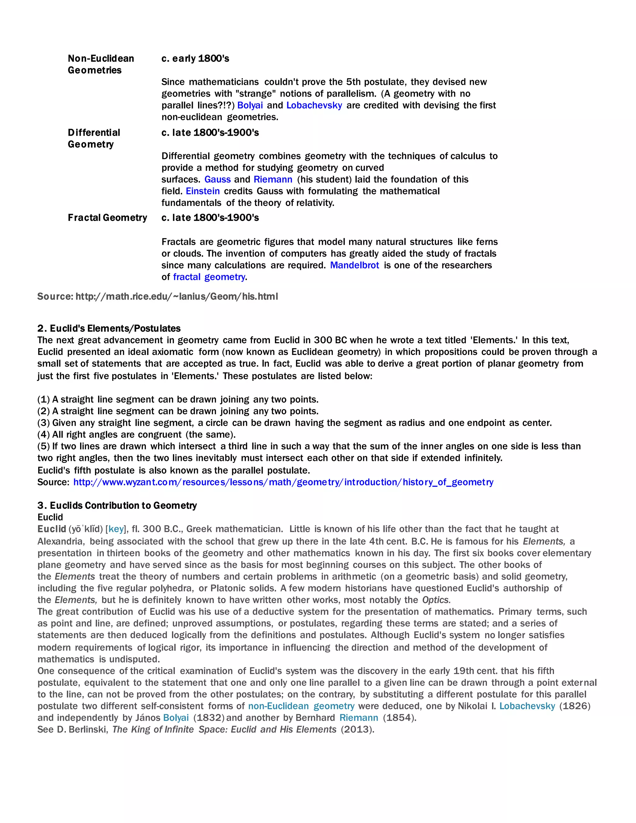Non-Euclidean
Geometries
c. early 1800's
Since mathematicians couldn't prove the 5th postulate, they devised new
geometries with "strange" notions of parallelism. (A geometry with no
parallel lines?!?) Bolyai and Lobachevsky are credited with devising the first
non-euclidean geometries.
Differential
Geometry
c. late 1800's-1900's
Differential geometry combines geometry with the techniques of calculus to
provide a method for studying geometry on curved
surfaces. Gauss and Riemann (his student) laid the foundation of this
field. Einstein credits Gauss with formulating the mathematical
fundamentals of the theory of relativity.
Fractal Geometry c. late 1800's-1900's
Fractals are geometric figures that model many natural structures like ferns
or clouds. The invention of computers has greatly aided the study of fractals
since many calculations are required. Mandelbrot is one of the researchers
of fractal geometry.
Source: http://math.rice.edu/~lanius/Geom/his.html
2. Euclid's Elements/Postulates
The next great advancement in geometry came from Euclid in 300 BC when he wrote a text titled 'Elements.' In this text,
Euclid presented an ideal axiomatic form (now known as Euclidean geometry) in which propositions could be proven through a
small set of statements that are accepted as true. In fact, Euclid was able to derive a great portion of planar geometry from
just the first five postulates in 'Elements.' These postulates are listed below:
(1) A straight line segment can be drawn joining any two points.
(2) A straight line segment can be drawn joining any two points.
(3) Given any straight line segment, a circle can be drawn having the segment as radius and one endpoint as center.
(4) All right angles are congruent (the same).
(5) If two lines are drawn which intersect a third line in such a way that the sum of the inner angles on one side is less than
two right angles, then the two lines inevitably must intersect each other on that side if extended infinitely.
Euclid's fifth postulate is also known as the parallel postulate.
Source: http://www.wyzant.com/resources/lessons/math/geometry/introduction/history_of_geometry
3. Euclids Contribution to Geometry
Euclid
Euclid (yōˈklĭd) [key], fl. 300 B.C., Greek mathematician. Little is known of his life other than the fact that he taught at
Alexandria, being associated with the school that grew up there in the late 4th cent. B.C. He is famous for his Elements, a
presentation in thirteen books of the geometry and other mathematics known in his day. The first six books cover elementary
plane geometry and have served since as the basis for most beginning courses on this subject. The other books of
the Elements treat the theory of numbers and certain problems in arithmetic (on a geometric basis) and solid geometry,
including the five regular polyhedra, or Platonic solids. A few modern historians have questioned Euclid's authorship of
the Elements, but he is definitely known to have written other works, most notably the Optics.
The great contribution of Euclid was his use of a deductive system for the presentation of mathematics. Primary terms, such
as point and line, are defined; unproved assumptions, or postulates, regarding these terms are stated; and a series of
statements are then deduced logically from the definitions and postulates. Although Euclid's system no longer satisfies
modern requirements of logical rigor, its importance in influencing the direction and method of the development of
mathematics is undisputed.
One consequence of the critical examination of Euclid's system was the discovery in the early 19th cent. that his fifth
postulate, equivalent to the statement that one and only one line parallel to a given line can be drawn through a point external
to the line, can not be proved from the other postulates; on the contrary, by substituting a different postulate for this parallel
postulate two different self-consistent forms of non-Euclidean geometry were deduced, one by Nikolai I. Lobachevsky (1826)
and independently by János Bolyai (1832) and another by Bernhard Riemann (1854).
See D. Berlinski, The King of Infinite Space: Euclid and His Elements (2013).
 