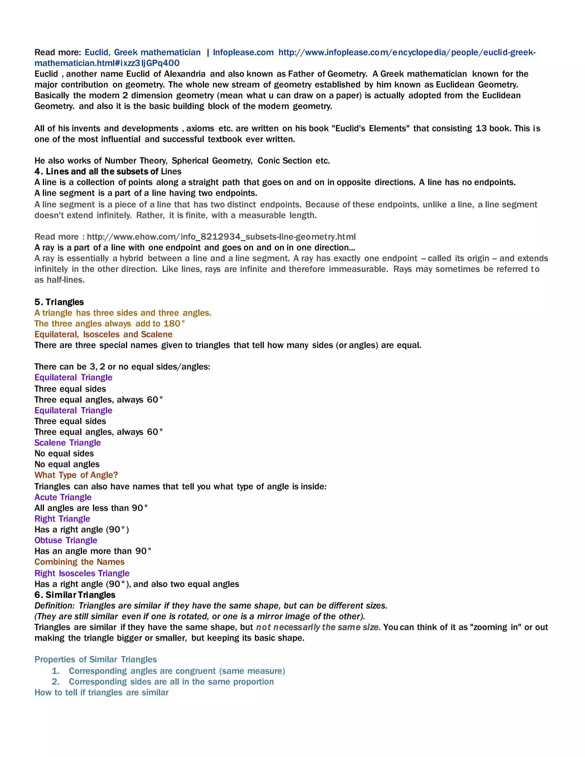 Read more: Euclid, Greek mathematician | Infoplease.com http://www.infoplease.com/encyclopedia/people/euclid-greek-
mathematician.html#ixzz3IjGPq400
Euclid , another name Euclid of Alexandria and also known as Father of Geometry. A Greek mathematician known for the
major contribution on geometry. The whole new stream of geometry established by him known as Euclidean Geometry.
Basically the modern 2 dimension geometry (mean what u can draw on a paper) is actually adopted from the Euclidean
Geometry. and also it is the basic building block of the modern geometry.
All of his invents and developments , axioms etc. are written on his book "Euclid's Elements" that consisting 13 book. This is
one of the most influential and successful textbook ever written.
He also works of Number Theory, Spherical Geometry, Conic Section etc.
4. Lines and all the subsets of Lines
A line is a collection of points along a straight path that goes on and on in opposite directions. A line has no endpoints.
A line segment is a part of a line having two endpoints.
A line segment is a piece of a line that has two distinct endpoints. Because of these endpoints, unlike a line, a line segment
doesn't extend infinitely. Rather, it is finite, with a measurable length.
Read more : http://www.ehow.com/info_8212934_subsets-line-geometry.html
A ray is a part of a line with one endpoint and goes on and on in one direction...
A ray is essentially a hybrid between a line and a line segment. A ray has exactly one endpoint -- called its origin -- and extends
infinitely in the other direction. Like lines, rays are infinite and therefore immeasurable. Rays may sometimes be referred to
as half-lines.
5. Triangles
A triangle has three sides and three angles.
The three angles always add to 180°
Equilateral, Isosceles and Scalene
There are three special names given to triangles that tell how many sides (or angles) are equal.
There can be 3, 2 or no equal sides/angles:
Equilateral Triangle
Three equal sides
Three equal angles, always 60°
Equilateral Triangle
Three equal sides
Three equal angles, always 60°
Scalene Triangle
No equal sides
No equal angles
What Type of Angle?
Triangles can also have names that tell you what type of angle is inside:
Acute Triangle
All angles are less than 90°
Right Triangle
Has a right angle (90°)
Obtuse Triangle
Has an angle more than 90°
Combining the Names
Right Isosceles Triangle
Has a right angle (90°), and also two equal angles
6. Similar Triangles
Definition: Triangles are similar if they have the same shape, but can be different sizes.
(They are still similar even if one is rotated, or one is a mirror image of the other).
Triangles are similar if they have the same shape, but not necessarily the same size. You can think of it as "zooming in" or out
making the triangle bigger or smaller, but keeping its basic shape.
Properties of Similar Triangles
1. Corresponding angles are congruent (same measure)
2. Corresponding sides are all in the same proportion
How to tell if triangles are similar
 