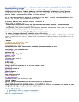 Read more: Euclid, Greek mathematician | Infoplease.com http://www.infoplease.com/encyclopedia/people/euclid-greek-
mathematician.html#ixzz3IjGPq400
Euclid , another name Euclid of Alexandria and also known as Father of Geometry. A Greek mathematician known for the
major contribution on geometry. The whole new stream of geometry established by him known as Euclidean Geometry.
Basically the modern 2 dimension geometry (mean what u can draw on a paper) is actually adopted from the Euclidean
Geometry. and also it is the basic building block of the modern geometry.
All of his invents and developments , axioms etc. are written on his book "Euclid's Elements" that consisting 13 book. This is
one of the most influential and successful textbook ever written.
He also works of Number Theory, Spherical Geometry, Conic Section etc.
4. Lines and all the subsets of Lines
A line is a collection of points along a straight path that goes on and on in opposite directions. A line has no endpoints.
A line segment is a part of a line having two endpoints.
A line segment is a piece of a line that has two distinct endpoints. Because of these endpoints, unlike a line, a line segment
doesn't extend infinitely. Rather, it is finite, with a measurable length.
Read more : http://www.ehow.com/info_8212934_subsets-line-geometry.html
A ray is a part of a line with one endpoint and goes on and on in one direction...
A ray is essentially a hybrid between a line and a line segment. A ray has exactly one endpoint -- called its origin -- and extends
infinitely in the other direction. Like lines, rays are infinite and therefore immeasurable. Rays may sometimes be referred to
as half-lines.
5. Triangles
A triangle has three sides and three angles.
The three angles always add to 180°
Equilateral, Isosceles and Scalene
There are three special names given to triangles that tell how many sides (or angles) are equal.
There can be 3, 2 or no equal sides/angles:
Equilateral Triangle
Three equal sides
Three equal angles, always 60°
Equilateral Triangle
Three equal sides
Three equal angles, always 60°
Scalene Triangle
No equal sides
No equal angles
What Type of Angle?
Triangles can also have names that tell you what type of angle is inside:
Acute Triangle
All angles are less than 90°
Right Triangle
Has a right angle (90°)
Obtuse Triangle
Has an angle more than 90°
Combining the Names
Right Isosceles Triangle
Has a right angle (90°), and also two equal angles
6. Similar Triangles
Definition: Triangles are similar if they have the same shape, but can be different sizes.
(They are still similar even if one is rotated, or one is a mirror image of the other).
Triangles are similar if they have the same shape, but not necessarily the same size. You can think of it as "zooming in" or out
making the triangle bigger or smaller, but keeping its basic shape.
Properties of Similar Triangles
1. Corresponding angles are congruent (same measure)
2. Corresponding sides are all in the same proportion
How to tell if triangles are similar
 