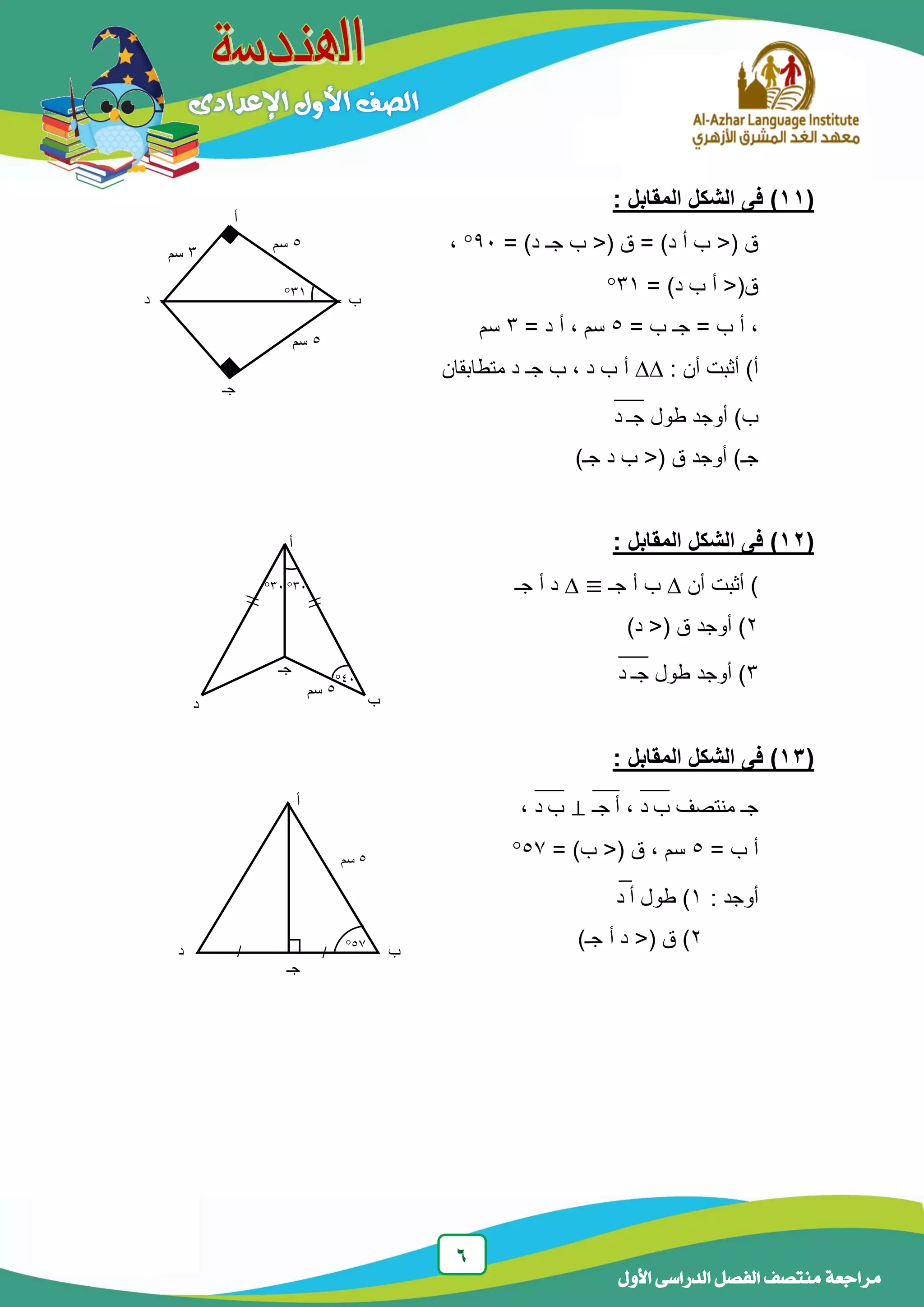 6
‫الدراسى‬ ‫الفصل‬ ‫منتصف‬ ‫مراجعة‬‫األول‬
(11): ‫المقابل‬ ‫الشكل‬ ‫فى‬
= )‫د‬ ‫جـ‬ ‫ب‬ <( ‫ق‬ = )‫د‬ ‫أ‬ ‫ب‬ <( ‫ق‬91،
= )‫د‬ ‫ب‬ ‫أ‬ <(‫ق‬31
= ‫ب‬ ‫جـ‬ = ‫ب‬ ‫أ‬ ،5= ‫د‬ ‫أ‬ ، ‫سم‬3‫سم‬
: ‫أن‬ ‫أثبت‬ )‫أ‬‫متطابقان‬ ‫د‬ ‫جـ‬ ‫ب‬ ، ‫د‬ ‫ب‬ ‫أ‬
‫طول‬ ‫أوجد‬ )‫ب‬‫د‬ ‫جـ‬̅̅̅̅
( ‫ق‬ ‫أوجد‬ )‫جـ‬)‫جـ‬ ‫د‬ ‫ب‬ <
(12): ‫المقابل‬ ‫الشكل‬ ‫فى‬
‫أن‬ ‫أثبت‬ )‫جـ‬ ‫أ‬ ‫ب‬‫جـ‬ ‫أ‬ ‫د‬
2)‫د‬ <( ‫ق‬ ‫أوجد‬ )
3‫طول‬ ‫أوجد‬ )‫د‬ ‫جـ‬̅̅̅̅
(13): ‫المقابل‬ ‫الشكل‬ ‫فى‬
‫منتصف‬ ‫جـ‬‫د‬ ‫ب‬̅̅̅̅،‫جـ‬ ‫أ‬̅̅̅̅‫د‬ ‫ب‬̅̅̅̅،
= ‫ب‬ ‫أ‬5، ‫سم‬= )‫ب‬ <( ‫ق‬57
: ‫أوجد‬1‫طول‬ )‫د‬ ‫أ‬̅
2)‫جـ‬ ‫أ‬ ‫د‬ <( ‫ق‬ )
‫أ‬
‫جـ‬
‫ب‬‫د‬

//
5‫سم‬
31
41
31
‫أ‬
‫ب‬
‫جـ‬
‫د‬
5‫سم‬
57
//
‫أ‬
‫د‬
‫جـ‬
‫ب‬
‫جـ‬
31
5‫سم‬
5‫سم‬
3‫سم‬
 