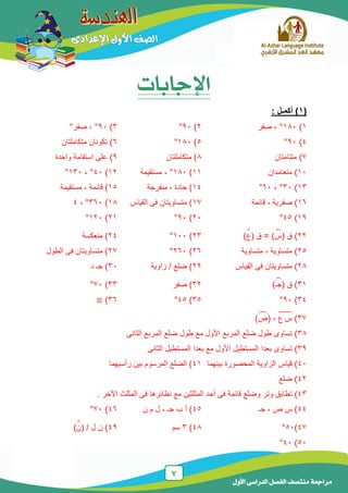7
‫الدراسى‬ ‫الفصل‬ ‫منتصف‬ ‫مراجعة‬‫األول‬
‫اإلجابات‬
(1: ‫أكمـل‬ )
1)181°‫صفر‬ ،2)91°3)91°‫صفر‬ ،°
4)91°5)181°6‫متكاملتان‬ ‫تكونان‬ )
7‫متتامتان‬ )8‫متكاملتان‬ )9‫واحدة‬ ‫استقامة‬ ‫على‬ )
11‫متعامدان‬ )11)181°‫مستقيمة‬ ،12)41°،131°
13)31°،61°14‫منفرجة‬ ، ‫حادة‬ )15، ‫قائمة‬ )‫مستقيمة‬
16)‫قائمة‬ ، ‫صفرية‬17‫القياس‬ ‫فى‬ ‫متساويتان‬ )18)361°،4
19)45°21)91°21)121°
22)( ‫ق‬‫س‬̂( ‫ق‬ = )‫ع‬̂)23)111°24‫منعكسة‬ )
25‫متساوية‬ )‫متساوية‬ ،26)261°27‫الطول‬ ‫فى‬ ‫متساويتان‬ )
28‫متساويتان‬ )‫القياس‬ ‫فى‬29‫زاوية‬ / ‫ضلع‬ )31‫د‬ ‫جـ‬ )
31( ‫ق‬ )‫جـ‬̂)32‫صفر‬ )33)71°
34)91°35)45°36)
37)‫ع‬ ‫س‬̅̅̅̅̅،(‫ص‬̂)
38)‫الثانى‬ ‫المربع‬ ‫ضلع‬ ‫طول‬ ‫مع‬ ‫األول‬ ‫المربع‬ ‫ضلع‬ ‫طول‬ ‫تساوى‬
39)‫تساوى‬‫بعد‬‫ا‬‫األول‬ ‫المستطيل‬‫مع‬‫الثانى‬ ‫المستطيل‬ ‫بعدا‬
41)‫المحصورة‬ ‫الزاوية‬ ‫قياس‬‫بينهما‬41‫رأسيهما‬ ‫بين‬ ‫المرسوم‬ ‫الضلع‬ )
42‫ضلع‬ )
43). ‫اآلخر‬ ‫المثلث‬ ‫فى‬ ‫نظائرها‬ ‫مع‬ ‫المثلثين‬ ‫أحد‬ ‫فى‬ ‫قائمة‬ ‫وضلع‬ ‫وتر‬ ‫تطابق‬
44‫جـ‬ ، ‫ص‬ ‫س‬ )45‫ن‬ ‫م‬ ‫ل‬ ، ‫جـ‬ ‫ب‬ ‫أ‬ )46)71°
47)51°48)3‫سم‬49/ ‫ل‬ ‫ن‬ )(‫ن‬̂)
51)41°
 
